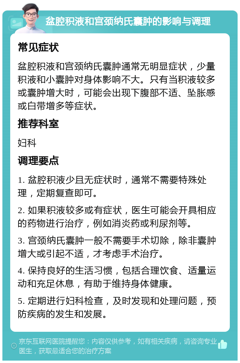 盆腔积液和宫颈纳氏囊肿的影响与调理 常见症状 盆腔积液和宫颈纳氏囊肿通常无明显症状，少量积液和小囊肿对身体影响不大。只有当积液较多或囊肿增大时，可能会出现下腹部不适、坠胀感或白带增多等症状。 推荐科室 妇科 调理要点 1. 盆腔积液少且无症状时，通常不需要特殊处理，定期复查即可。 2. 如果积液较多或有症状，医生可能会开具相应的药物进行治疗，例如消炎药或利尿剂等。 3. 宫颈纳氏囊肿一般不需要手术切除，除非囊肿增大或引起不适，才考虑手术治疗。 4. 保持良好的生活习惯，包括合理饮食、适量运动和充足休息，有助于维持身体健康。 5. 定期进行妇科检查，及时发现和处理问题，预防疾病的发生和发展。