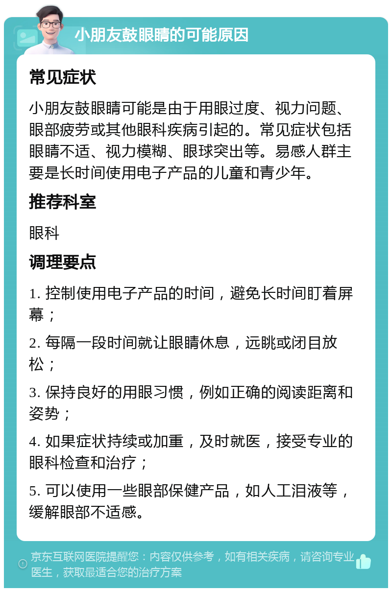 小朋友鼓眼睛的可能原因 常见症状 小朋友鼓眼睛可能是由于用眼过度、视力问题、眼部疲劳或其他眼科疾病引起的。常见症状包括眼睛不适、视力模糊、眼球突出等。易感人群主要是长时间使用电子产品的儿童和青少年。 推荐科室 眼科 调理要点 1. 控制使用电子产品的时间，避免长时间盯着屏幕； 2. 每隔一段时间就让眼睛休息，远眺或闭目放松； 3. 保持良好的用眼习惯，例如正确的阅读距离和姿势； 4. 如果症状持续或加重，及时就医，接受专业的眼科检查和治疗； 5. 可以使用一些眼部保健产品，如人工泪液等，缓解眼部不适感。