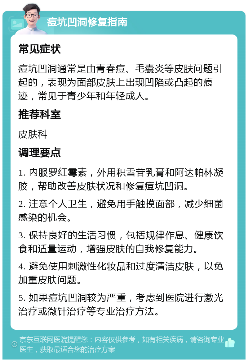 痘坑凹洞修复指南 常见症状 痘坑凹洞通常是由青春痘、毛囊炎等皮肤问题引起的，表现为面部皮肤上出现凹陷或凸起的痕迹，常见于青少年和年轻成人。 推荐科室 皮肤科 调理要点 1. 内服罗红霉素，外用积雪苷乳膏和阿达帕林凝胶，帮助改善皮肤状况和修复痘坑凹洞。 2. 注意个人卫生，避免用手触摸面部，减少细菌感染的机会。 3. 保持良好的生活习惯，包括规律作息、健康饮食和适量运动，增强皮肤的自我修复能力。 4. 避免使用刺激性化妆品和过度清洁皮肤，以免加重皮肤问题。 5. 如果痘坑凹洞较为严重，考虑到医院进行激光治疗或微针治疗等专业治疗方法。