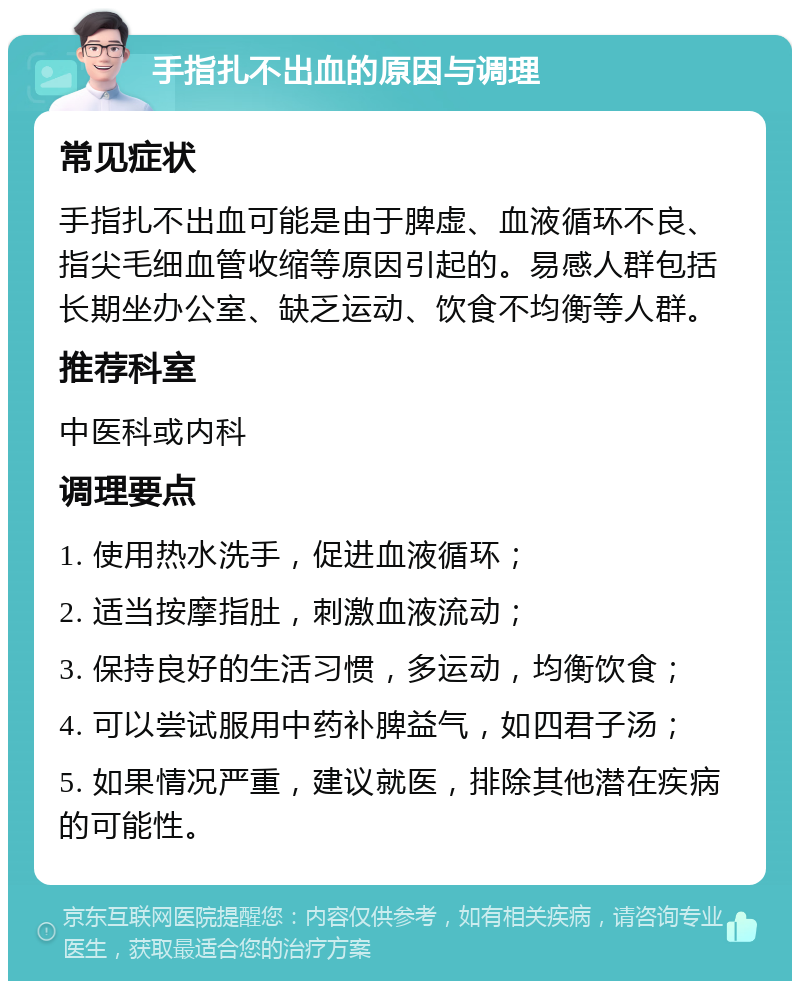 手指扎不出血的原因与调理 常见症状 手指扎不出血可能是由于脾虚、血液循环不良、指尖毛细血管收缩等原因引起的。易感人群包括长期坐办公室、缺乏运动、饮食不均衡等人群。 推荐科室 中医科或内科 调理要点 1. 使用热水洗手，促进血液循环； 2. 适当按摩指肚，刺激血液流动； 3. 保持良好的生活习惯，多运动，均衡饮食； 4. 可以尝试服用中药补脾益气，如四君子汤； 5. 如果情况严重，建议就医，排除其他潜在疾病的可能性。