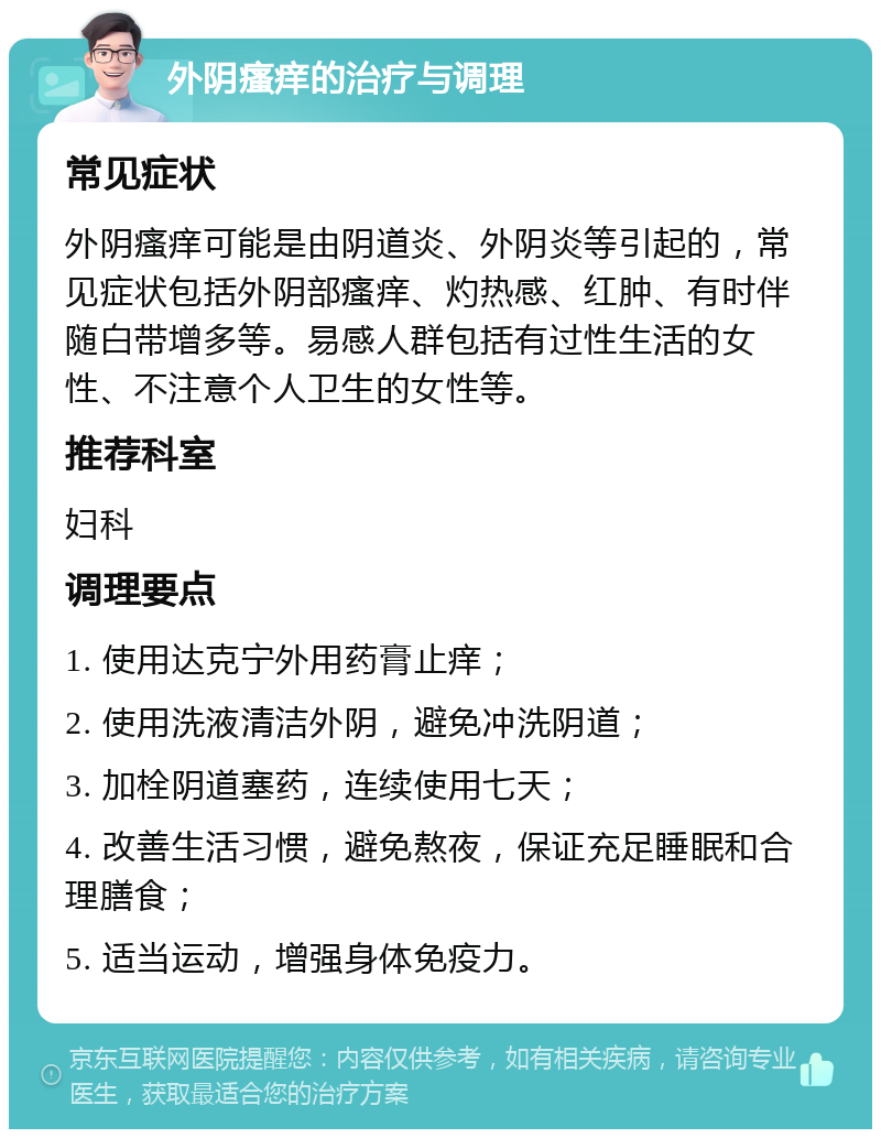 外阴瘙痒的治疗与调理 常见症状 外阴瘙痒可能是由阴道炎、外阴炎等引起的，常见症状包括外阴部瘙痒、灼热感、红肿、有时伴随白带增多等。易感人群包括有过性生活的女性、不注意个人卫生的女性等。 推荐科室 妇科 调理要点 1. 使用达克宁外用药膏止痒； 2. 使用洗液清洁外阴，避免冲洗阴道； 3. 加栓阴道塞药，连续使用七天； 4. 改善生活习惯，避免熬夜，保证充足睡眠和合理膳食； 5. 适当运动，增强身体免疫力。