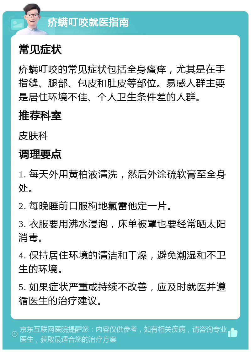 疥螨叮咬就医指南 常见症状 疥螨叮咬的常见症状包括全身瘙痒，尤其是在手指缝、腿部、包皮和肚皮等部位。易感人群主要是居住环境不佳、个人卫生条件差的人群。 推荐科室 皮肤科 调理要点 1. 每天外用黄柏液清洗，然后外涂硫软膏至全身处。 2. 每晚睡前口服枸地氯雷他定一片。 3. 衣服要用沸水浸泡，床单被罩也要经常晒太阳消毒。 4. 保持居住环境的清洁和干燥，避免潮湿和不卫生的环境。 5. 如果症状严重或持续不改善，应及时就医并遵循医生的治疗建议。