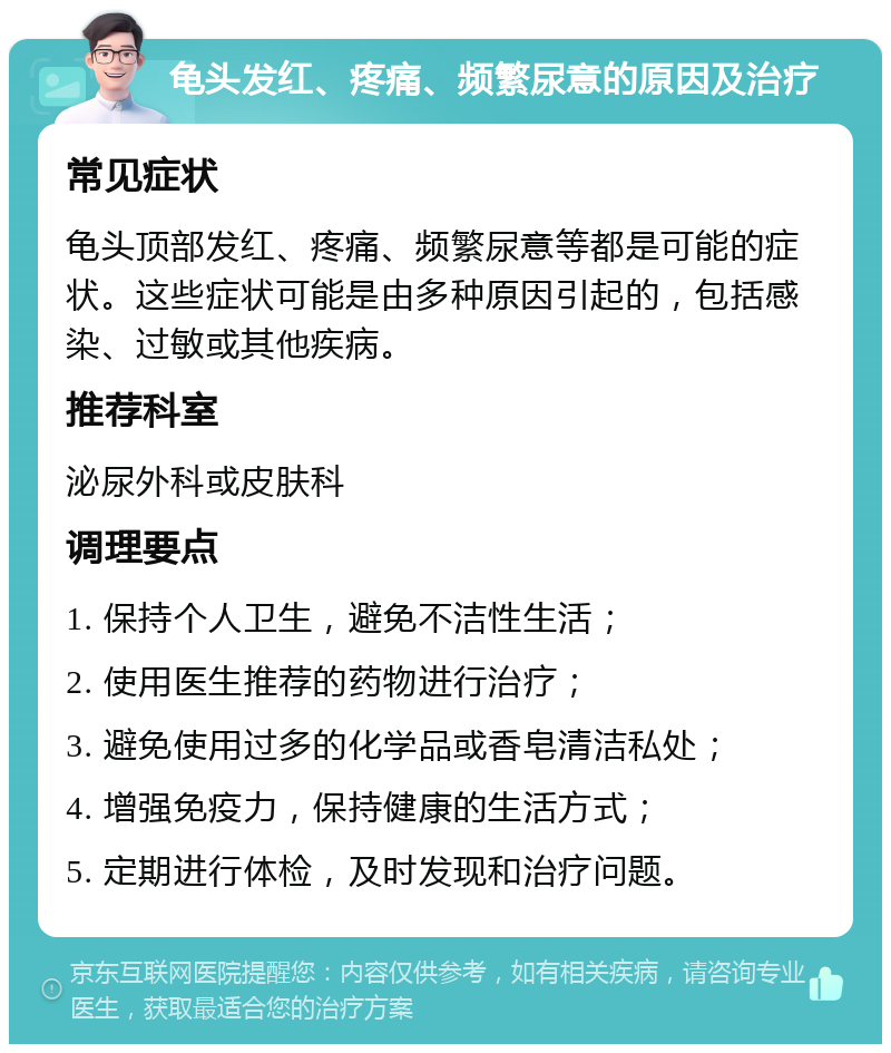 龟头发红、疼痛、频繁尿意的原因及治疗 常见症状 龟头顶部发红、疼痛、频繁尿意等都是可能的症状。这些症状可能是由多种原因引起的，包括感染、过敏或其他疾病。 推荐科室 泌尿外科或皮肤科 调理要点 1. 保持个人卫生，避免不洁性生活； 2. 使用医生推荐的药物进行治疗； 3. 避免使用过多的化学品或香皂清洁私处； 4. 增强免疫力，保持健康的生活方式； 5. 定期进行体检，及时发现和治疗问题。