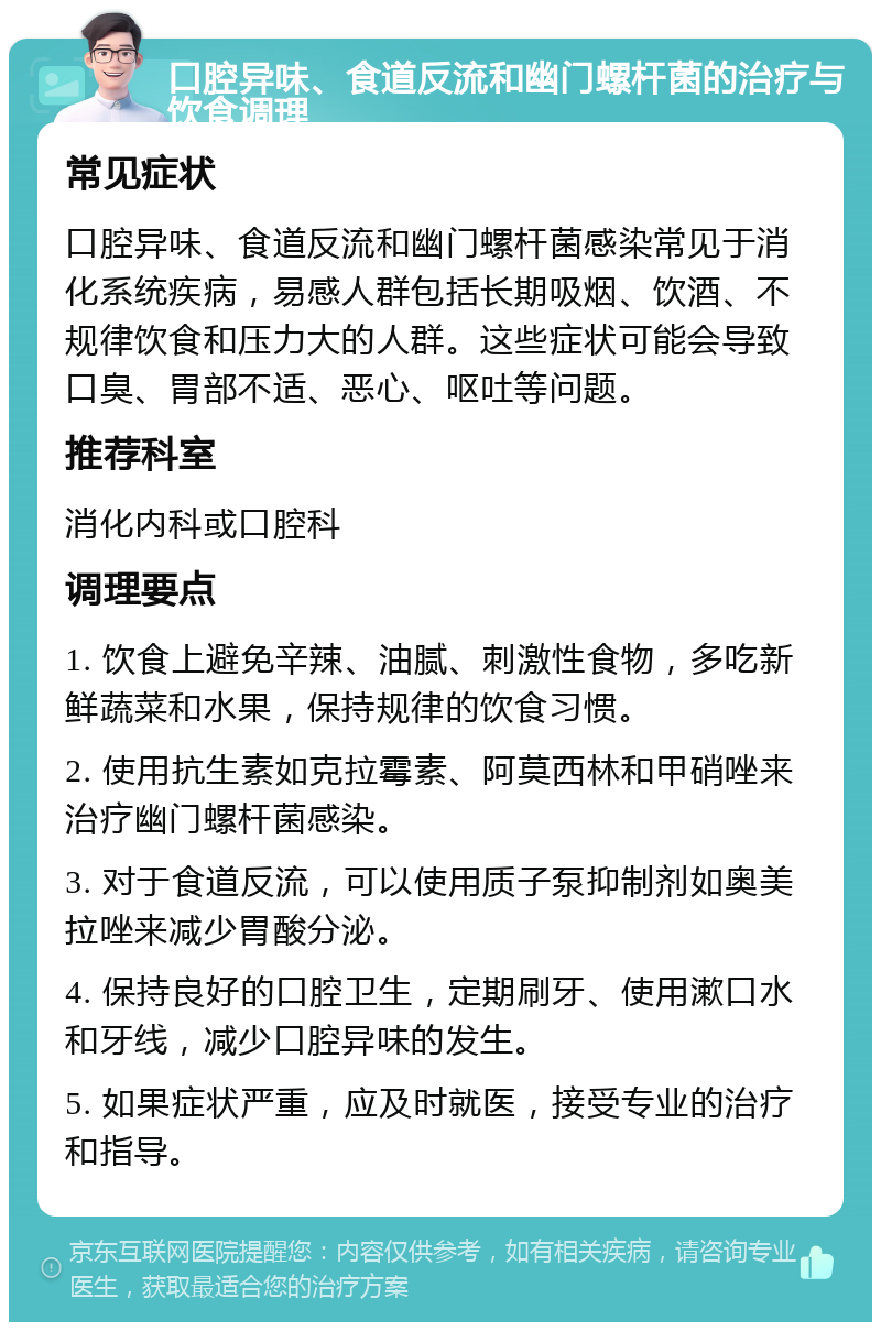 口腔异味、食道反流和幽门螺杆菌的治疗与饮食调理 常见症状 口腔异味、食道反流和幽门螺杆菌感染常见于消化系统疾病，易感人群包括长期吸烟、饮酒、不规律饮食和压力大的人群。这些症状可能会导致口臭、胃部不适、恶心、呕吐等问题。 推荐科室 消化内科或口腔科 调理要点 1. 饮食上避免辛辣、油腻、刺激性食物，多吃新鲜蔬菜和水果，保持规律的饮食习惯。 2. 使用抗生素如克拉霉素、阿莫西林和甲硝唑来治疗幽门螺杆菌感染。 3. 对于食道反流，可以使用质子泵抑制剂如奥美拉唑来减少胃酸分泌。 4. 保持良好的口腔卫生，定期刷牙、使用漱口水和牙线，减少口腔异味的发生。 5. 如果症状严重，应及时就医，接受专业的治疗和指导。