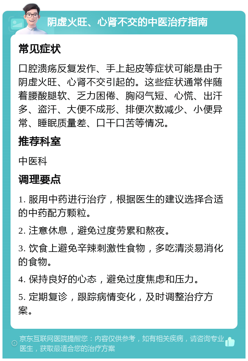 阴虚火旺、心肾不交的中医治疗指南 常见症状 口腔溃疡反复发作、手上起皮等症状可能是由于阴虚火旺、心肾不交引起的。这些症状通常伴随着腰酸腿软、乏力困倦、胸闷气短、心慌、出汗多、盗汗、大便不成形、排便次数减少、小便异常、睡眠质量差、口干口苦等情况。 推荐科室 中医科 调理要点 1. 服用中药进行治疗，根据医生的建议选择合适的中药配方颗粒。 2. 注意休息，避免过度劳累和熬夜。 3. 饮食上避免辛辣刺激性食物，多吃清淡易消化的食物。 4. 保持良好的心态，避免过度焦虑和压力。 5. 定期复诊，跟踪病情变化，及时调整治疗方案。