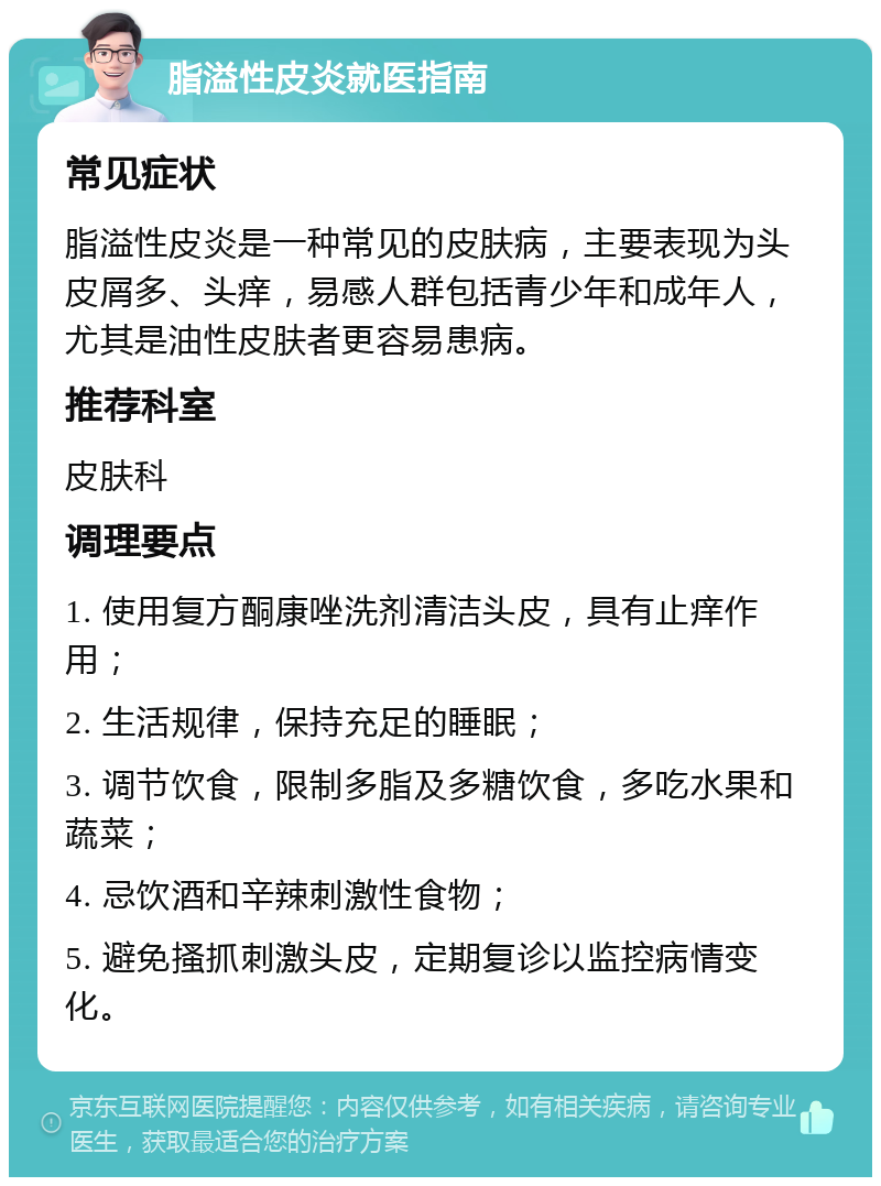 脂溢性皮炎就医指南 常见症状 脂溢性皮炎是一种常见的皮肤病，主要表现为头皮屑多、头痒，易感人群包括青少年和成年人，尤其是油性皮肤者更容易患病。 推荐科室 皮肤科 调理要点 1. 使用复方酮康唑洗剂清洁头皮，具有止痒作用； 2. 生活规律，保持充足的睡眠； 3. 调节饮食，限制多脂及多糖饮食，多吃水果和蔬菜； 4. 忌饮酒和辛辣刺激性食物； 5. 避免搔抓刺激头皮，定期复诊以监控病情变化。