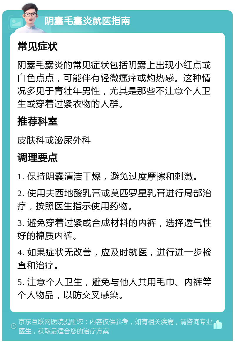 阴囊毛囊炎就医指南 常见症状 阴囊毛囊炎的常见症状包括阴囊上出现小红点或白色点点，可能伴有轻微瘙痒或灼热感。这种情况多见于青壮年男性，尤其是那些不注意个人卫生或穿着过紧衣物的人群。 推荐科室 皮肤科或泌尿外科 调理要点 1. 保持阴囊清洁干燥，避免过度摩擦和刺激。 2. 使用夫西地酸乳膏或莫匹罗星乳膏进行局部治疗，按照医生指示使用药物。 3. 避免穿着过紧或合成材料的内裤，选择透气性好的棉质内裤。 4. 如果症状无改善，应及时就医，进行进一步检查和治疗。 5. 注意个人卫生，避免与他人共用毛巾、内裤等个人物品，以防交叉感染。