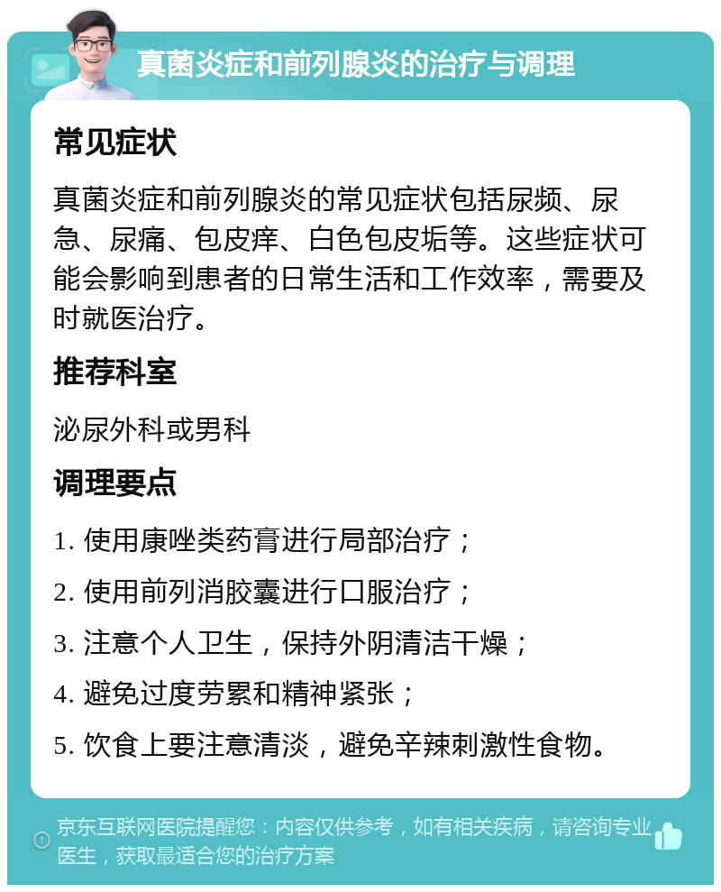 真菌炎症和前列腺炎的治疗与调理 常见症状 真菌炎症和前列腺炎的常见症状包括尿频、尿急、尿痛、包皮痒、白色包皮垢等。这些症状可能会影响到患者的日常生活和工作效率，需要及时就医治疗。 推荐科室 泌尿外科或男科 调理要点 1. 使用康唑类药膏进行局部治疗； 2. 使用前列消胶囊进行口服治疗； 3. 注意个人卫生，保持外阴清洁干燥； 4. 避免过度劳累和精神紧张； 5. 饮食上要注意清淡，避免辛辣刺激性食物。