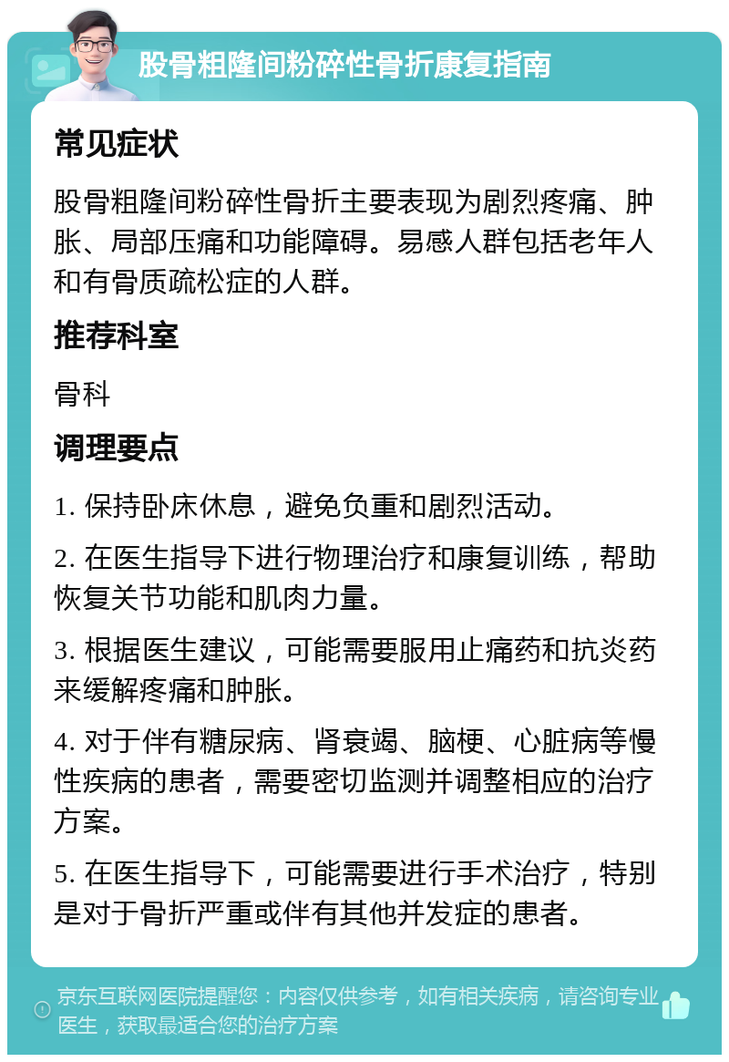 股骨粗隆间粉碎性骨折康复指南 常见症状 股骨粗隆间粉碎性骨折主要表现为剧烈疼痛、肿胀、局部压痛和功能障碍。易感人群包括老年人和有骨质疏松症的人群。 推荐科室 骨科 调理要点 1. 保持卧床休息，避免负重和剧烈活动。 2. 在医生指导下进行物理治疗和康复训练，帮助恢复关节功能和肌肉力量。 3. 根据医生建议，可能需要服用止痛药和抗炎药来缓解疼痛和肿胀。 4. 对于伴有糖尿病、肾衰竭、脑梗、心脏病等慢性疾病的患者，需要密切监测并调整相应的治疗方案。 5. 在医生指导下，可能需要进行手术治疗，特别是对于骨折严重或伴有其他并发症的患者。