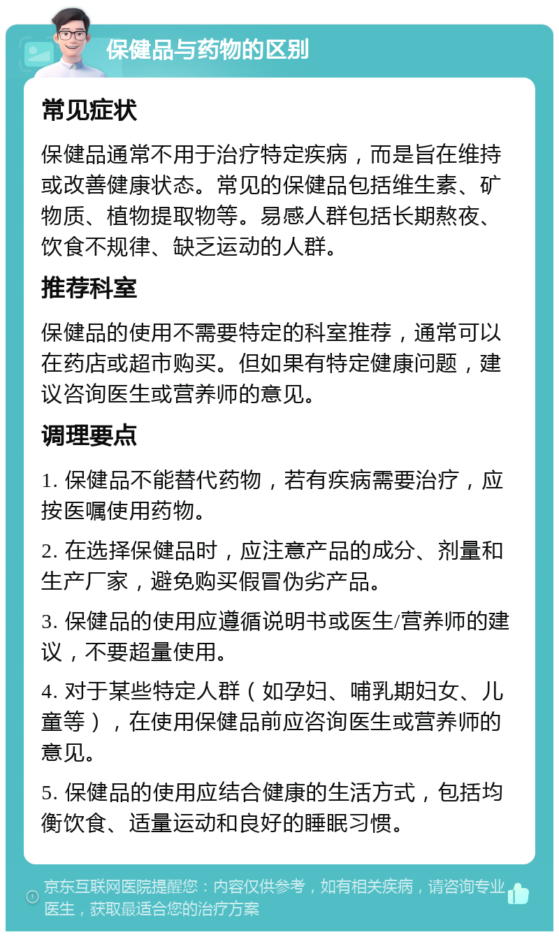 保健品与药物的区别 常见症状 保健品通常不用于治疗特定疾病，而是旨在维持或改善健康状态。常见的保健品包括维生素、矿物质、植物提取物等。易感人群包括长期熬夜、饮食不规律、缺乏运动的人群。 推荐科室 保健品的使用不需要特定的科室推荐，通常可以在药店或超市购买。但如果有特定健康问题，建议咨询医生或营养师的意见。 调理要点 1. 保健品不能替代药物，若有疾病需要治疗，应按医嘱使用药物。 2. 在选择保健品时，应注意产品的成分、剂量和生产厂家，避免购买假冒伪劣产品。 3. 保健品的使用应遵循说明书或医生/营养师的建议，不要超量使用。 4. 对于某些特定人群（如孕妇、哺乳期妇女、儿童等），在使用保健品前应咨询医生或营养师的意见。 5. 保健品的使用应结合健康的生活方式，包括均衡饮食、适量运动和良好的睡眠习惯。