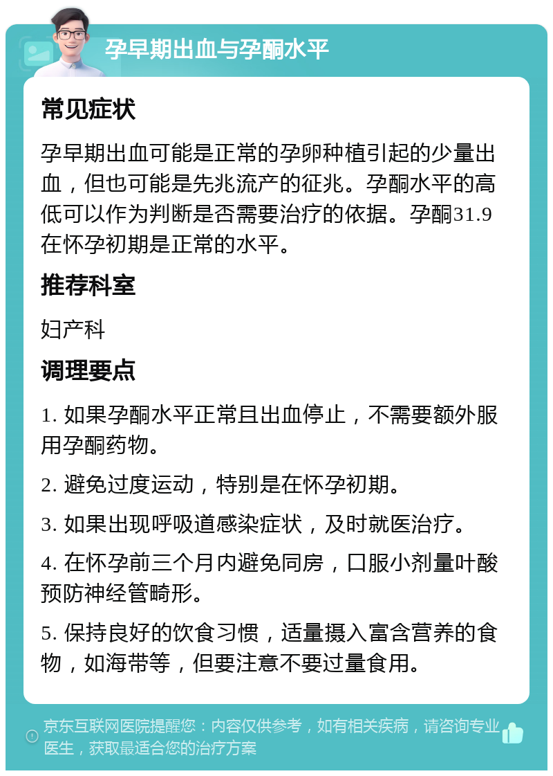 孕早期出血与孕酮水平 常见症状 孕早期出血可能是正常的孕卵种植引起的少量出血，但也可能是先兆流产的征兆。孕酮水平的高低可以作为判断是否需要治疗的依据。孕酮31.9在怀孕初期是正常的水平。 推荐科室 妇产科 调理要点 1. 如果孕酮水平正常且出血停止，不需要额外服用孕酮药物。 2. 避免过度运动，特别是在怀孕初期。 3. 如果出现呼吸道感染症状，及时就医治疗。 4. 在怀孕前三个月内避免同房，口服小剂量叶酸预防神经管畸形。 5. 保持良好的饮食习惯，适量摄入富含营养的食物，如海带等，但要注意不要过量食用。