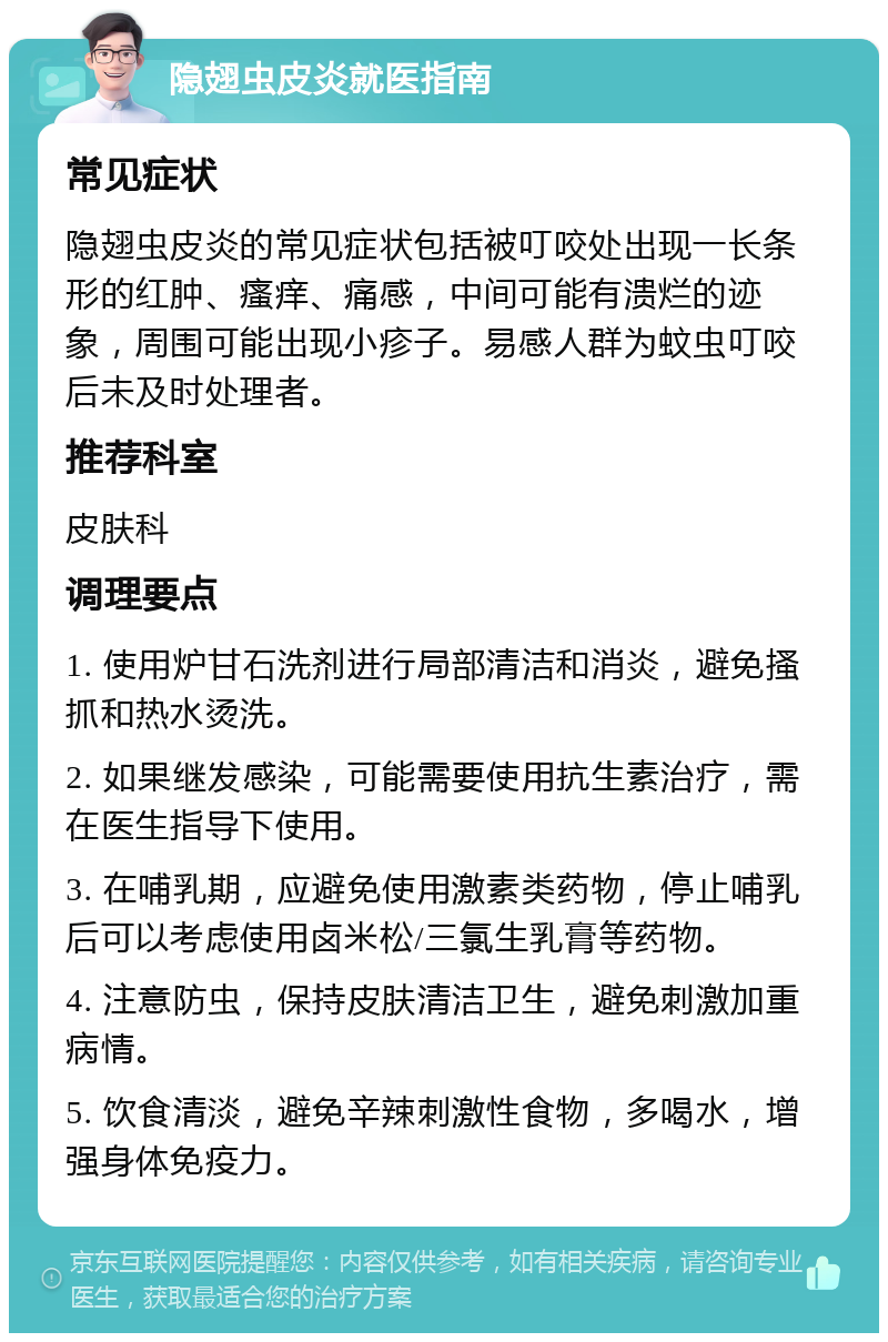 隐翅虫皮炎就医指南 常见症状 隐翅虫皮炎的常见症状包括被叮咬处出现一长条形的红肿、瘙痒、痛感，中间可能有溃烂的迹象，周围可能出现小疹子。易感人群为蚊虫叮咬后未及时处理者。 推荐科室 皮肤科 调理要点 1. 使用炉甘石洗剂进行局部清洁和消炎，避免搔抓和热水烫洗。 2. 如果继发感染，可能需要使用抗生素治疗，需在医生指导下使用。 3. 在哺乳期，应避免使用激素类药物，停止哺乳后可以考虑使用卤米松/三氯生乳膏等药物。 4. 注意防虫，保持皮肤清洁卫生，避免刺激加重病情。 5. 饮食清淡，避免辛辣刺激性食物，多喝水，增强身体免疫力。