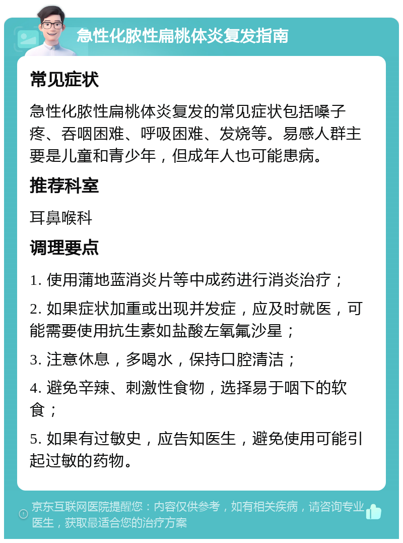 急性化脓性扁桃体炎复发指南 常见症状 急性化脓性扁桃体炎复发的常见症状包括嗓子疼、吞咽困难、呼吸困难、发烧等。易感人群主要是儿童和青少年，但成年人也可能患病。 推荐科室 耳鼻喉科 调理要点 1. 使用蒲地蓝消炎片等中成药进行消炎治疗； 2. 如果症状加重或出现并发症，应及时就医，可能需要使用抗生素如盐酸左氧氟沙星； 3. 注意休息，多喝水，保持口腔清洁； 4. 避免辛辣、刺激性食物，选择易于咽下的软食； 5. 如果有过敏史，应告知医生，避免使用可能引起过敏的药物。