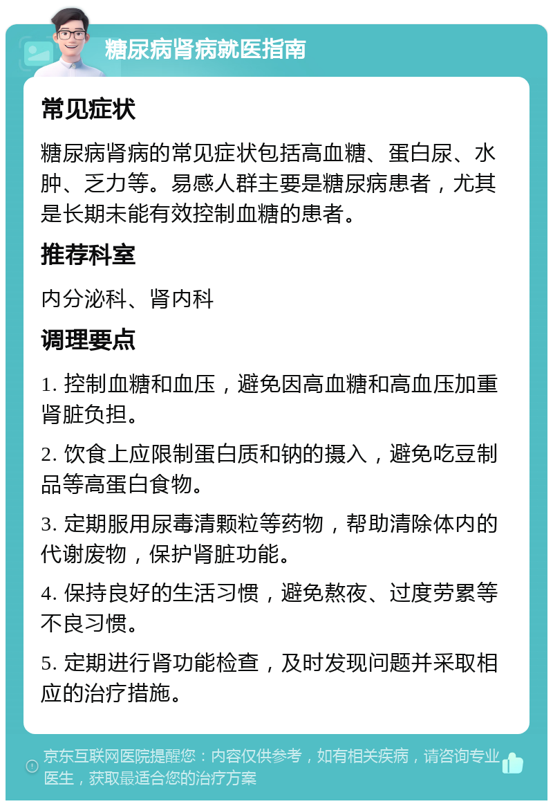 糖尿病肾病就医指南 常见症状 糖尿病肾病的常见症状包括高血糖、蛋白尿、水肿、乏力等。易感人群主要是糖尿病患者，尤其是长期未能有效控制血糖的患者。 推荐科室 内分泌科、肾内科 调理要点 1. 控制血糖和血压，避免因高血糖和高血压加重肾脏负担。 2. 饮食上应限制蛋白质和钠的摄入，避免吃豆制品等高蛋白食物。 3. 定期服用尿毒清颗粒等药物，帮助清除体内的代谢废物，保护肾脏功能。 4. 保持良好的生活习惯，避免熬夜、过度劳累等不良习惯。 5. 定期进行肾功能检查，及时发现问题并采取相应的治疗措施。