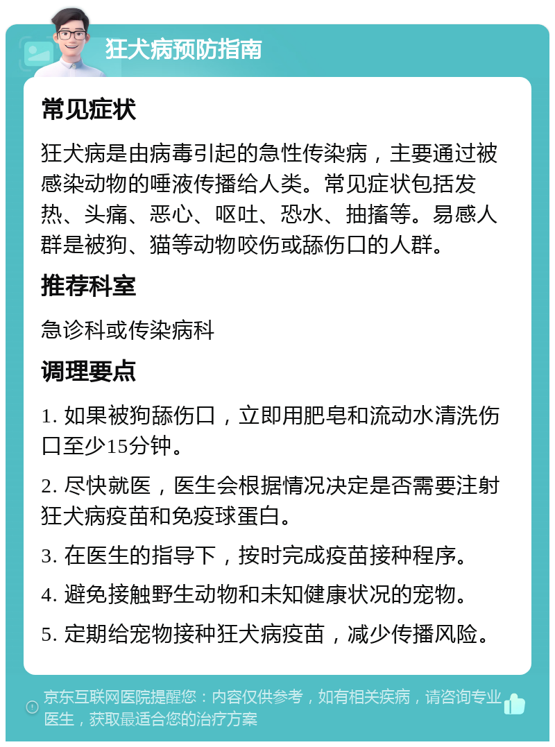 狂犬病预防指南 常见症状 狂犬病是由病毒引起的急性传染病，主要通过被感染动物的唾液传播给人类。常见症状包括发热、头痛、恶心、呕吐、恐水、抽搐等。易感人群是被狗、猫等动物咬伤或舔伤口的人群。 推荐科室 急诊科或传染病科 调理要点 1. 如果被狗舔伤口，立即用肥皂和流动水清洗伤口至少15分钟。 2. 尽快就医，医生会根据情况决定是否需要注射狂犬病疫苗和免疫球蛋白。 3. 在医生的指导下，按时完成疫苗接种程序。 4. 避免接触野生动物和未知健康状况的宠物。 5. 定期给宠物接种狂犬病疫苗，减少传播风险。