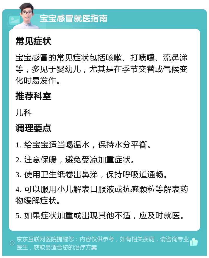 宝宝感冒就医指南 常见症状 宝宝感冒的常见症状包括咳嗽、打喷嚏、流鼻涕等，多见于婴幼儿，尤其是在季节交替或气候变化时易发作。 推荐科室 儿科 调理要点 1. 给宝宝适当喝温水，保持水分平衡。 2. 注意保暖，避免受凉加重症状。 3. 使用卫生纸卷出鼻涕，保持呼吸道通畅。 4. 可以服用小儿解表口服液或抗感颗粒等解表药物缓解症状。 5. 如果症状加重或出现其他不适，应及时就医。