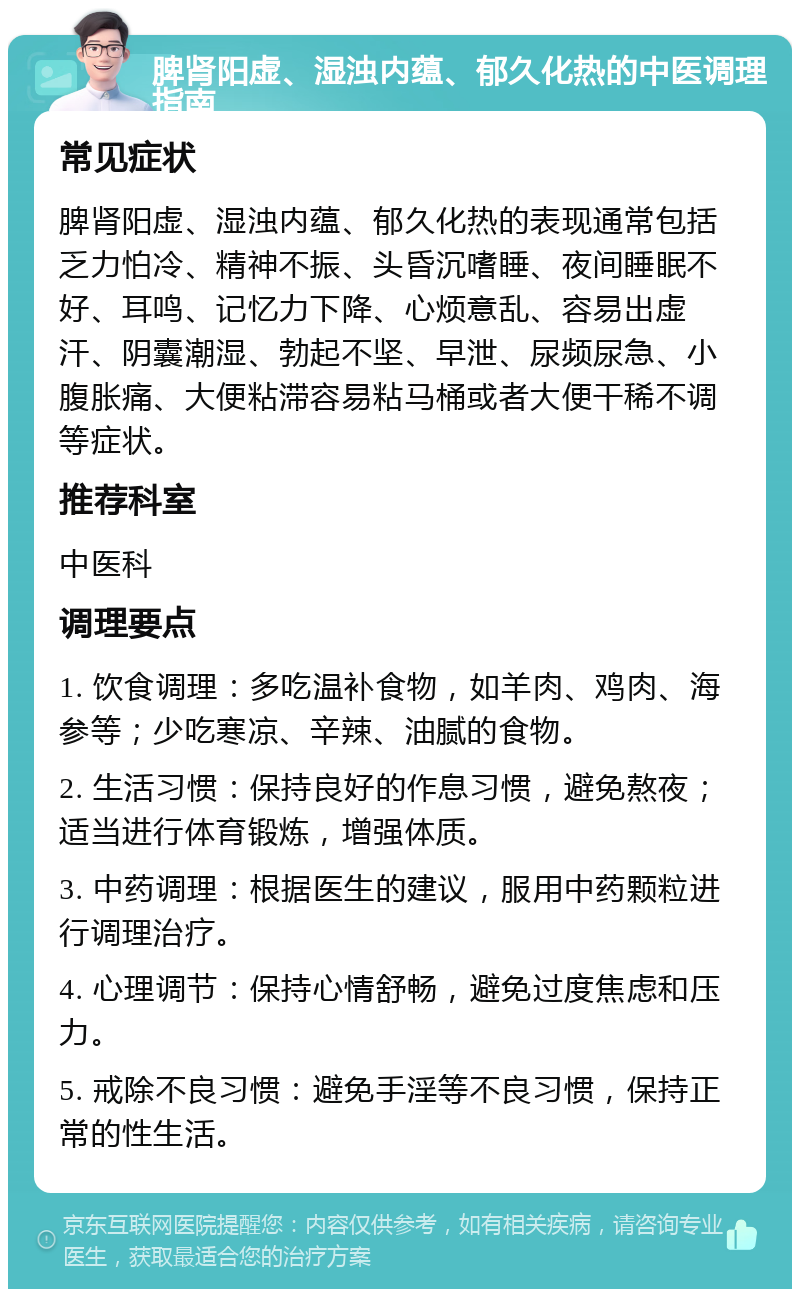 脾肾阳虚、湿浊内蕴、郁久化热的中医调理指南 常见症状 脾肾阳虚、湿浊内蕴、郁久化热的表现通常包括乏力怕冷、精神不振、头昏沉嗜睡、夜间睡眠不好、耳鸣、记忆力下降、心烦意乱、容易出虚汗、阴囊潮湿、勃起不坚、早泄、尿频尿急、小腹胀痛、大便粘滞容易粘马桶或者大便干稀不调等症状。 推荐科室 中医科 调理要点 1. 饮食调理：多吃温补食物，如羊肉、鸡肉、海参等；少吃寒凉、辛辣、油腻的食物。 2. 生活习惯：保持良好的作息习惯，避免熬夜；适当进行体育锻炼，增强体质。 3. 中药调理：根据医生的建议，服用中药颗粒进行调理治疗。 4. 心理调节：保持心情舒畅，避免过度焦虑和压力。 5. 戒除不良习惯：避免手淫等不良习惯，保持正常的性生活。