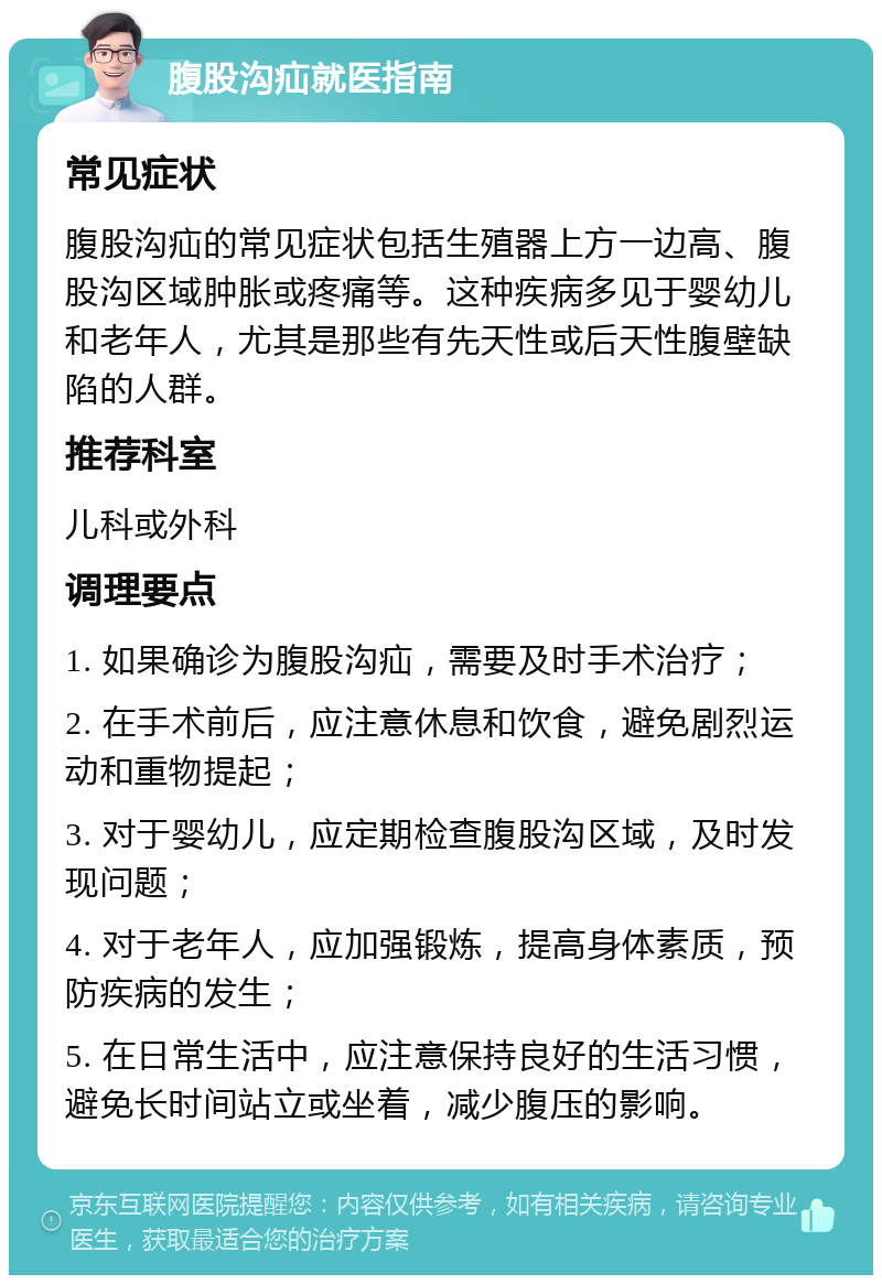 腹股沟疝就医指南 常见症状 腹股沟疝的常见症状包括生殖器上方一边高、腹股沟区域肿胀或疼痛等。这种疾病多见于婴幼儿和老年人，尤其是那些有先天性或后天性腹壁缺陷的人群。 推荐科室 儿科或外科 调理要点 1. 如果确诊为腹股沟疝，需要及时手术治疗； 2. 在手术前后，应注意休息和饮食，避免剧烈运动和重物提起； 3. 对于婴幼儿，应定期检查腹股沟区域，及时发现问题； 4. 对于老年人，应加强锻炼，提高身体素质，预防疾病的发生； 5. 在日常生活中，应注意保持良好的生活习惯，避免长时间站立或坐着，减少腹压的影响。