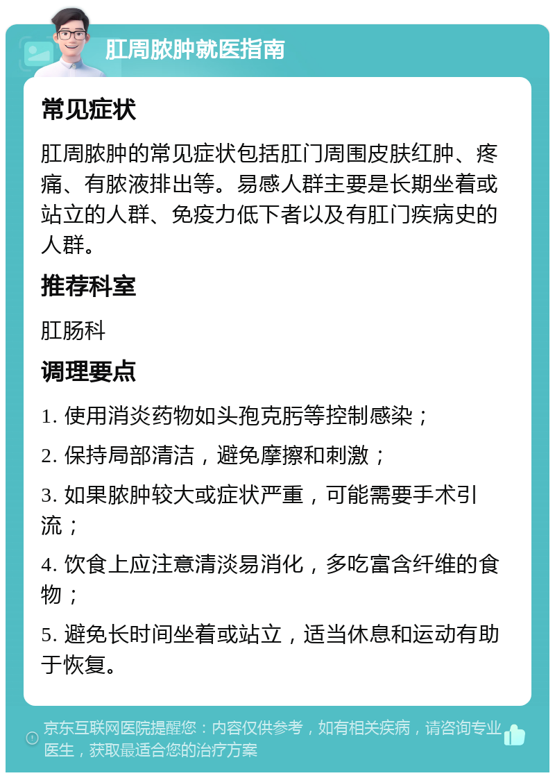 肛周脓肿就医指南 常见症状 肛周脓肿的常见症状包括肛门周围皮肤红肿、疼痛、有脓液排出等。易感人群主要是长期坐着或站立的人群、免疫力低下者以及有肛门疾病史的人群。 推荐科室 肛肠科 调理要点 1. 使用消炎药物如头孢克肟等控制感染； 2. 保持局部清洁，避免摩擦和刺激； 3. 如果脓肿较大或症状严重，可能需要手术引流； 4. 饮食上应注意清淡易消化，多吃富含纤维的食物； 5. 避免长时间坐着或站立，适当休息和运动有助于恢复。