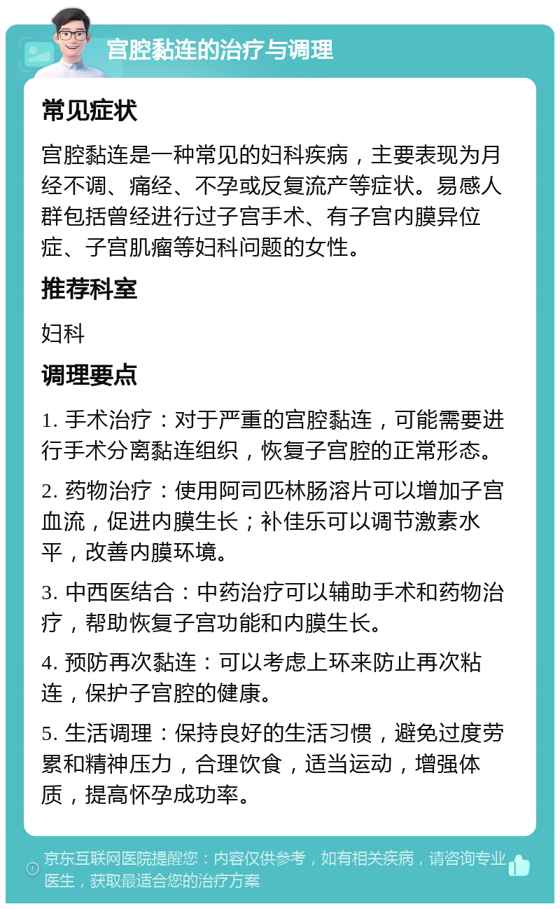 宫腔黏连的治疗与调理 常见症状 宫腔黏连是一种常见的妇科疾病，主要表现为月经不调、痛经、不孕或反复流产等症状。易感人群包括曾经进行过子宫手术、有子宫内膜异位症、子宫肌瘤等妇科问题的女性。 推荐科室 妇科 调理要点 1. 手术治疗：对于严重的宫腔黏连，可能需要进行手术分离黏连组织，恢复子宫腔的正常形态。 2. 药物治疗：使用阿司匹林肠溶片可以增加子宫血流，促进内膜生长；补佳乐可以调节激素水平，改善内膜环境。 3. 中西医结合：中药治疗可以辅助手术和药物治疗，帮助恢复子宫功能和内膜生长。 4. 预防再次黏连：可以考虑上环来防止再次粘连，保护子宫腔的健康。 5. 生活调理：保持良好的生活习惯，避免过度劳累和精神压力，合理饮食，适当运动，增强体质，提高怀孕成功率。