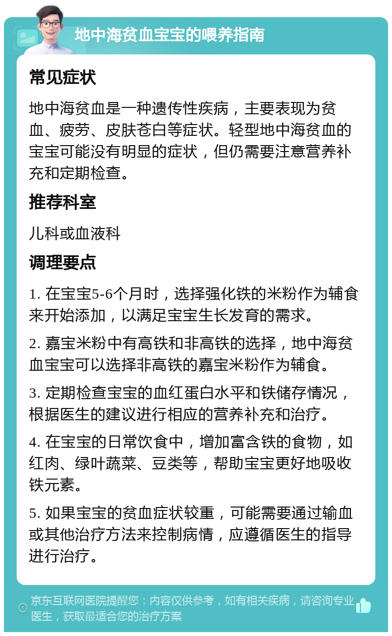 地中海贫血宝宝的喂养指南 常见症状 地中海贫血是一种遗传性疾病，主要表现为贫血、疲劳、皮肤苍白等症状。轻型地中海贫血的宝宝可能没有明显的症状，但仍需要注意营养补充和定期检查。 推荐科室 儿科或血液科 调理要点 1. 在宝宝5-6个月时，选择强化铁的米粉作为辅食来开始添加，以满足宝宝生长发育的需求。 2. 嘉宝米粉中有高铁和非高铁的选择，地中海贫血宝宝可以选择非高铁的嘉宝米粉作为辅食。 3. 定期检查宝宝的血红蛋白水平和铁储存情况，根据医生的建议进行相应的营养补充和治疗。 4. 在宝宝的日常饮食中，增加富含铁的食物，如红肉、绿叶蔬菜、豆类等，帮助宝宝更好地吸收铁元素。 5. 如果宝宝的贫血症状较重，可能需要通过输血或其他治疗方法来控制病情，应遵循医生的指导进行治疗。