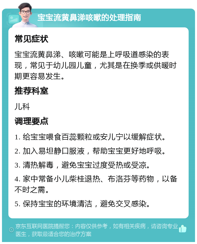 宝宝流黄鼻涕咳嗽的处理指南 常见症状 宝宝流黄鼻涕、咳嗽可能是上呼吸道感染的表现，常见于幼儿园儿童，尤其是在换季或供暖时期更容易发生。 推荐科室 儿科 调理要点 1. 给宝宝喂食百蕊颗粒或安儿宁以缓解症状。 2. 加入易坦静口服液，帮助宝宝更好地呼吸。 3. 清热解毒，避免宝宝过度受热或受凉。 4. 家中常备小儿柴桂退热、布洛芬等药物，以备不时之需。 5. 保持宝宝的环境清洁，避免交叉感染。