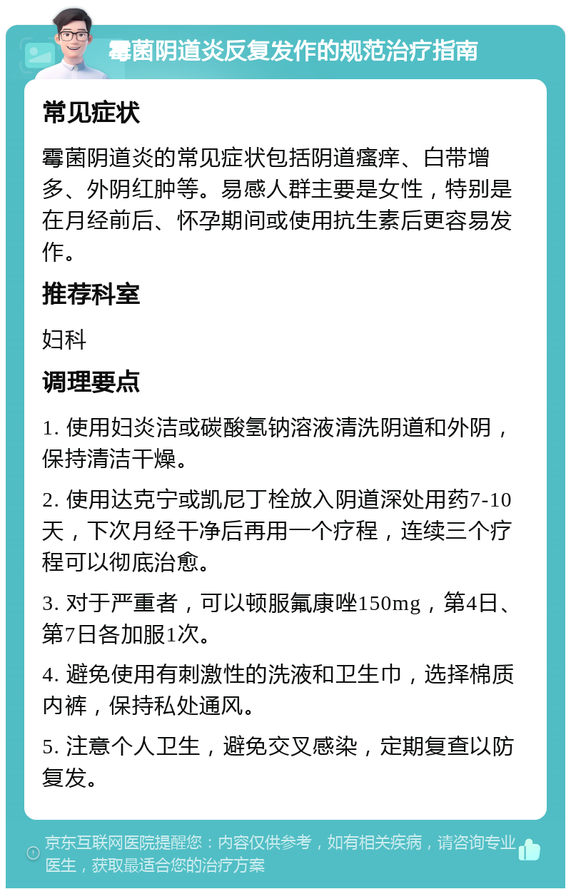 霉菌阴道炎反复发作的规范治疗指南 常见症状 霉菌阴道炎的常见症状包括阴道瘙痒、白带增多、外阴红肿等。易感人群主要是女性，特别是在月经前后、怀孕期间或使用抗生素后更容易发作。 推荐科室 妇科 调理要点 1. 使用妇炎洁或碳酸氢钠溶液清洗阴道和外阴，保持清洁干燥。 2. 使用达克宁或凯尼丁栓放入阴道深处用药7-10天，下次月经干净后再用一个疗程，连续三个疗程可以彻底治愈。 3. 对于严重者，可以顿服氟康唑150mg，第4日、第7日各加服1次。 4. 避免使用有刺激性的洗液和卫生巾，选择棉质内裤，保持私处通风。 5. 注意个人卫生，避免交叉感染，定期复查以防复发。