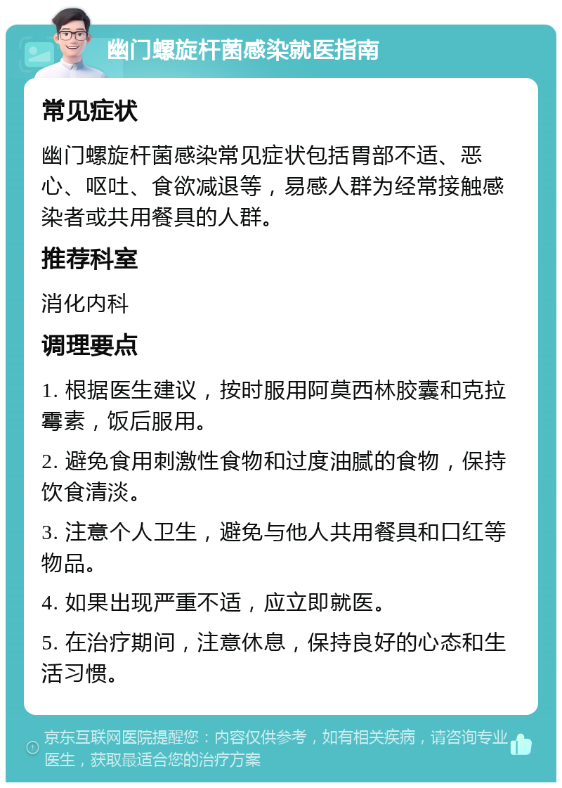 幽门螺旋杆菌感染就医指南 常见症状 幽门螺旋杆菌感染常见症状包括胃部不适、恶心、呕吐、食欲减退等，易感人群为经常接触感染者或共用餐具的人群。 推荐科室 消化内科 调理要点 1. 根据医生建议，按时服用阿莫西林胶囊和克拉霉素，饭后服用。 2. 避免食用刺激性食物和过度油腻的食物，保持饮食清淡。 3. 注意个人卫生，避免与他人共用餐具和口红等物品。 4. 如果出现严重不适，应立即就医。 5. 在治疗期间，注意休息，保持良好的心态和生活习惯。