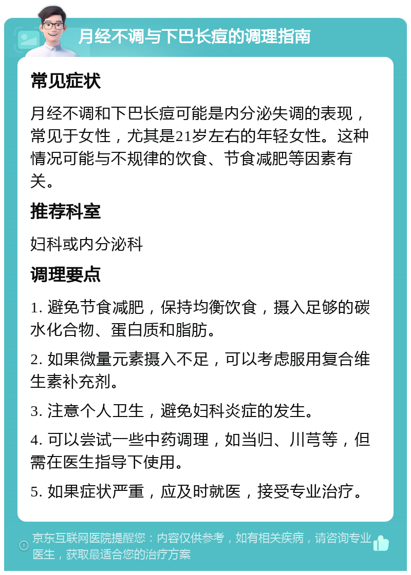 月经不调与下巴长痘的调理指南 常见症状 月经不调和下巴长痘可能是内分泌失调的表现，常见于女性，尤其是21岁左右的年轻女性。这种情况可能与不规律的饮食、节食减肥等因素有关。 推荐科室 妇科或内分泌科 调理要点 1. 避免节食减肥，保持均衡饮食，摄入足够的碳水化合物、蛋白质和脂肪。 2. 如果微量元素摄入不足，可以考虑服用复合维生素补充剂。 3. 注意个人卫生，避免妇科炎症的发生。 4. 可以尝试一些中药调理，如当归、川芎等，但需在医生指导下使用。 5. 如果症状严重，应及时就医，接受专业治疗。