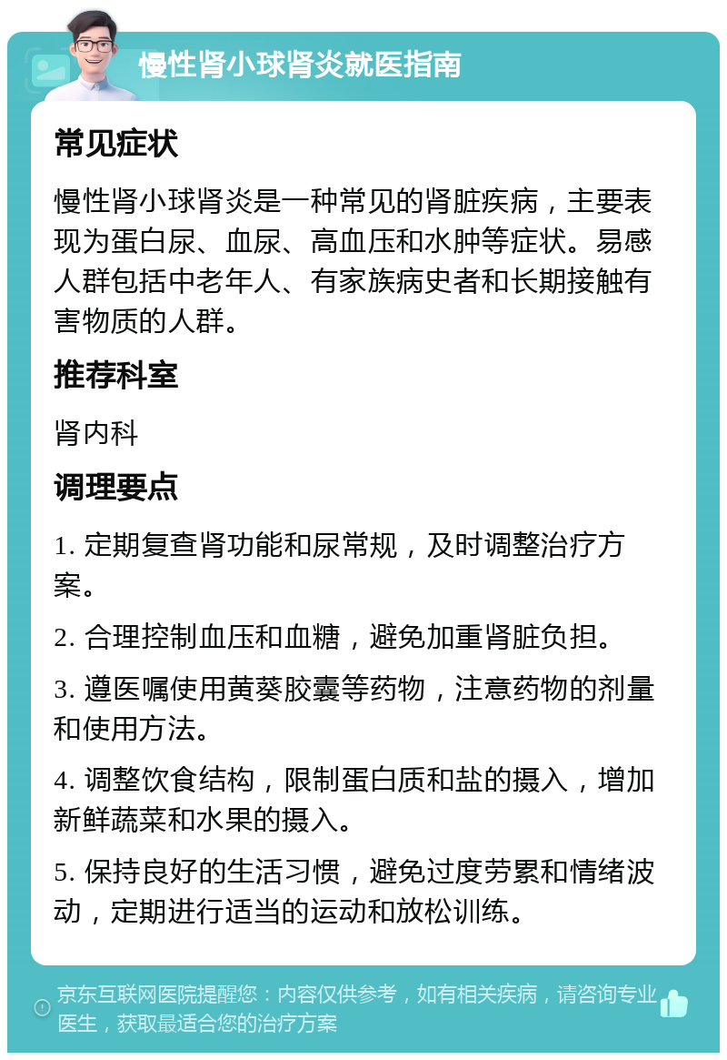 慢性肾小球肾炎就医指南 常见症状 慢性肾小球肾炎是一种常见的肾脏疾病，主要表现为蛋白尿、血尿、高血压和水肿等症状。易感人群包括中老年人、有家族病史者和长期接触有害物质的人群。 推荐科室 肾内科 调理要点 1. 定期复查肾功能和尿常规，及时调整治疗方案。 2. 合理控制血压和血糖，避免加重肾脏负担。 3. 遵医嘱使用黄葵胶囊等药物，注意药物的剂量和使用方法。 4. 调整饮食结构，限制蛋白质和盐的摄入，增加新鲜蔬菜和水果的摄入。 5. 保持良好的生活习惯，避免过度劳累和情绪波动，定期进行适当的运动和放松训练。