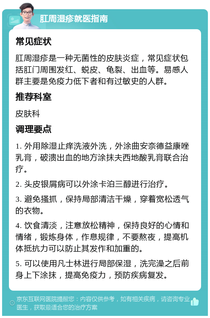 肛周湿疹就医指南 常见症状 肛周湿疹是一种无菌性的皮肤炎症，常见症状包括肛门周围发红、蜕皮、龟裂、出血等。易感人群主要是免疫力低下者和有过敏史的人群。 推荐科室 皮肤科 调理要点 1. 外用除湿止痒洗液外洗，外涂曲安奈德益康唑乳膏，破溃出血的地方涂抹夫西地酸乳膏联合治疗。 2. 头皮银屑病可以外涂卡泊三醇进行治疗。 3. 避免搔抓，保持局部清洁干燥，穿着宽松透气的衣物。 4. 饮食清淡，注意放松精神，保持良好的心情和情绪，锻炼身体，作息规律，不要熬夜，提高机体抵抗力可以防止其发作和加重的。 5. 可以使用凡士林进行局部保湿，洗完澡之后前身上下涂抹，提高免疫力，预防疾病复发。