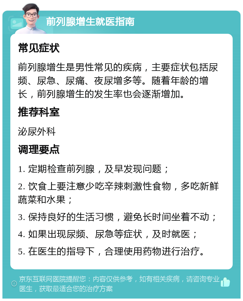 前列腺增生就医指南 常见症状 前列腺增生是男性常见的疾病，主要症状包括尿频、尿急、尿痛、夜尿增多等。随着年龄的增长，前列腺增生的发生率也会逐渐增加。 推荐科室 泌尿外科 调理要点 1. 定期检查前列腺，及早发现问题； 2. 饮食上要注意少吃辛辣刺激性食物，多吃新鲜蔬菜和水果； 3. 保持良好的生活习惯，避免长时间坐着不动； 4. 如果出现尿频、尿急等症状，及时就医； 5. 在医生的指导下，合理使用药物进行治疗。