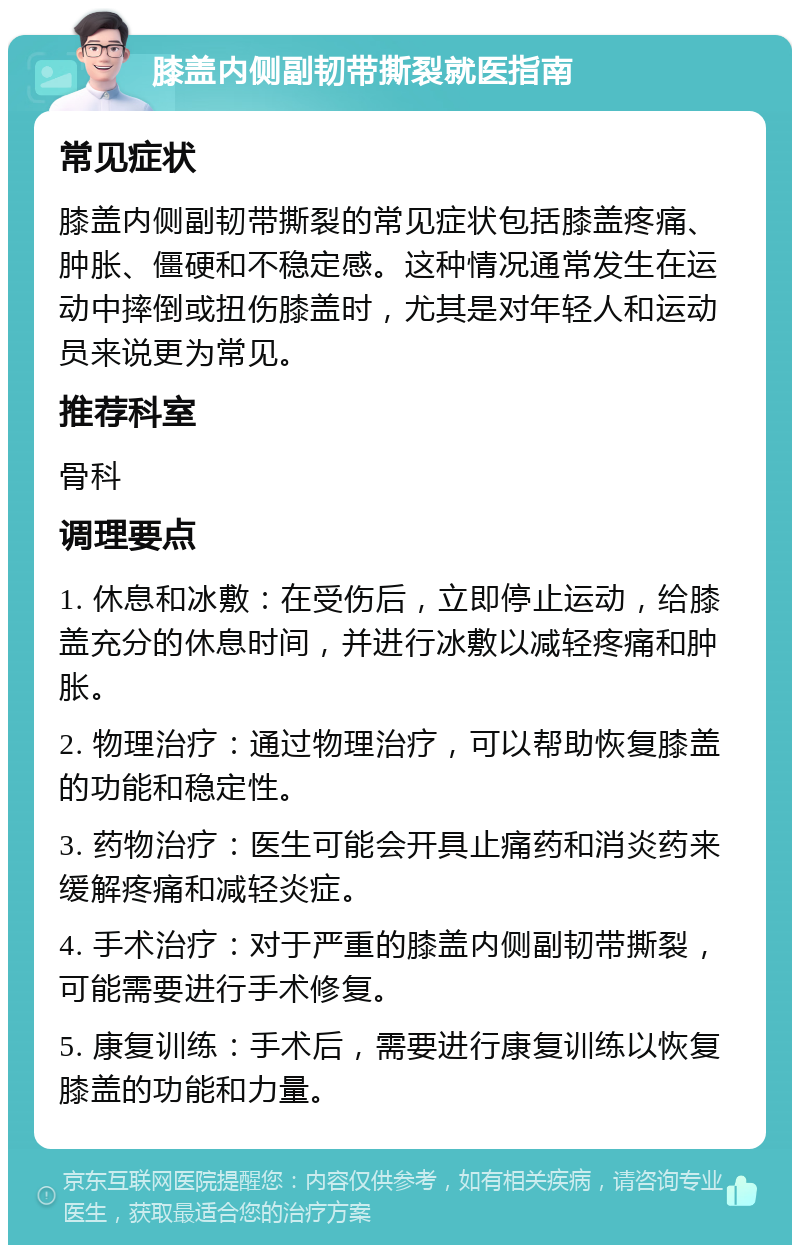 膝盖内侧副韧带撕裂就医指南 常见症状 膝盖内侧副韧带撕裂的常见症状包括膝盖疼痛、肿胀、僵硬和不稳定感。这种情况通常发生在运动中摔倒或扭伤膝盖时，尤其是对年轻人和运动员来说更为常见。 推荐科室 骨科 调理要点 1. 休息和冰敷：在受伤后，立即停止运动，给膝盖充分的休息时间，并进行冰敷以减轻疼痛和肿胀。 2. 物理治疗：通过物理治疗，可以帮助恢复膝盖的功能和稳定性。 3. 药物治疗：医生可能会开具止痛药和消炎药来缓解疼痛和减轻炎症。 4. 手术治疗：对于严重的膝盖内侧副韧带撕裂，可能需要进行手术修复。 5. 康复训练：手术后，需要进行康复训练以恢复膝盖的功能和力量。