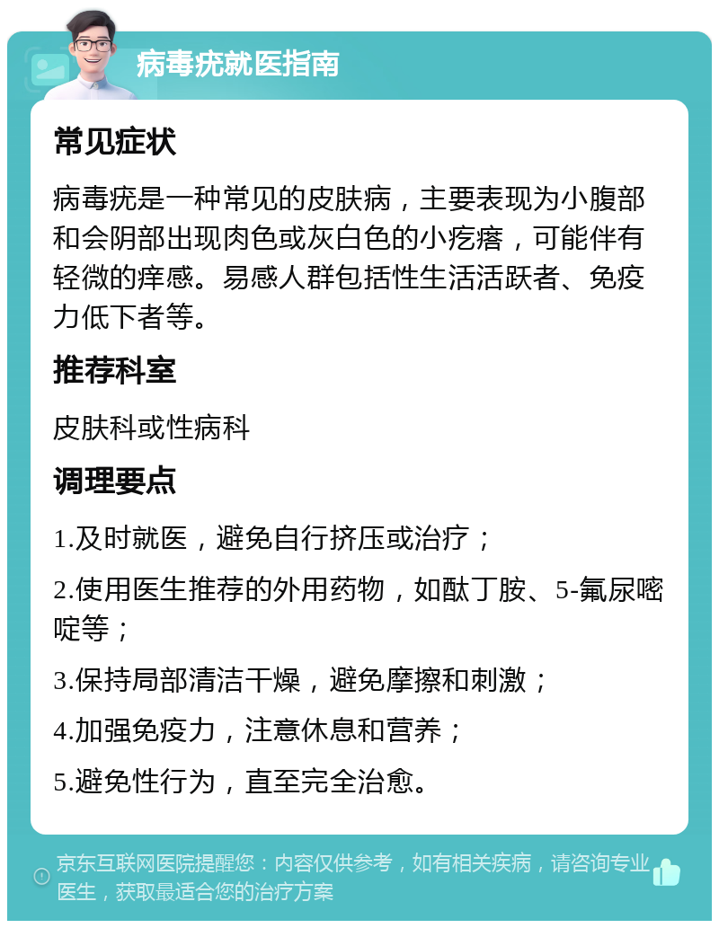 病毒疣就医指南 常见症状 病毒疣是一种常见的皮肤病，主要表现为小腹部和会阴部出现肉色或灰白色的小疙瘩，可能伴有轻微的痒感。易感人群包括性生活活跃者、免疫力低下者等。 推荐科室 皮肤科或性病科 调理要点 1.及时就医，避免自行挤压或治疗； 2.使用医生推荐的外用药物，如酞丁胺、5-氟尿嘧啶等； 3.保持局部清洁干燥，避免摩擦和刺激； 4.加强免疫力，注意休息和营养； 5.避免性行为，直至完全治愈。