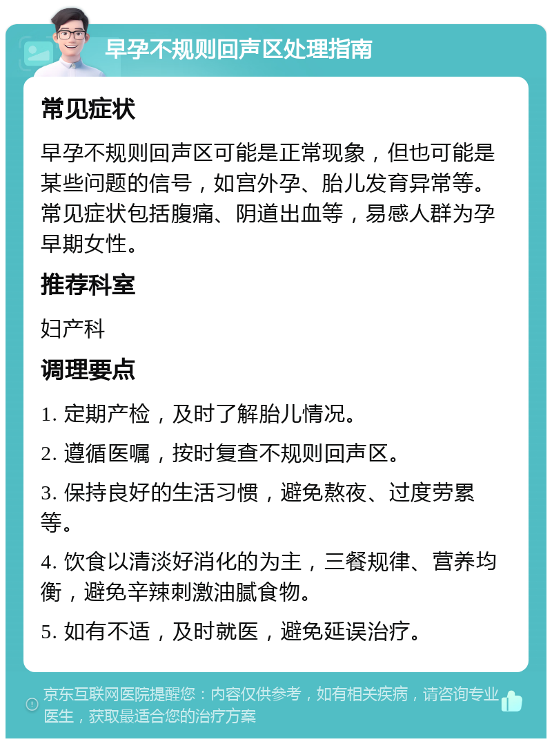 早孕不规则回声区处理指南 常见症状 早孕不规则回声区可能是正常现象，但也可能是某些问题的信号，如宫外孕、胎儿发育异常等。常见症状包括腹痛、阴道出血等，易感人群为孕早期女性。 推荐科室 妇产科 调理要点 1. 定期产检，及时了解胎儿情况。 2. 遵循医嘱，按时复查不规则回声区。 3. 保持良好的生活习惯，避免熬夜、过度劳累等。 4. 饮食以清淡好消化的为主，三餐规律、营养均衡，避免辛辣刺激油腻食物。 5. 如有不适，及时就医，避免延误治疗。