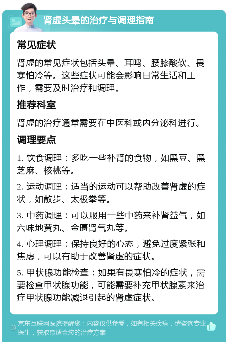 肾虚头晕的治疗与调理指南 常见症状 肾虚的常见症状包括头晕、耳鸣、腰膝酸软、畏寒怕冷等。这些症状可能会影响日常生活和工作，需要及时治疗和调理。 推荐科室 肾虚的治疗通常需要在中医科或内分泌科进行。 调理要点 1. 饮食调理：多吃一些补肾的食物，如黑豆、黑芝麻、核桃等。 2. 运动调理：适当的运动可以帮助改善肾虚的症状，如散步、太极拳等。 3. 中药调理：可以服用一些中药来补肾益气，如六味地黄丸、金匮肾气丸等。 4. 心理调理：保持良好的心态，避免过度紧张和焦虑，可以有助于改善肾虚的症状。 5. 甲状腺功能检查：如果有畏寒怕冷的症状，需要检查甲状腺功能，可能需要补充甲状腺素来治疗甲状腺功能减退引起的肾虚症状。