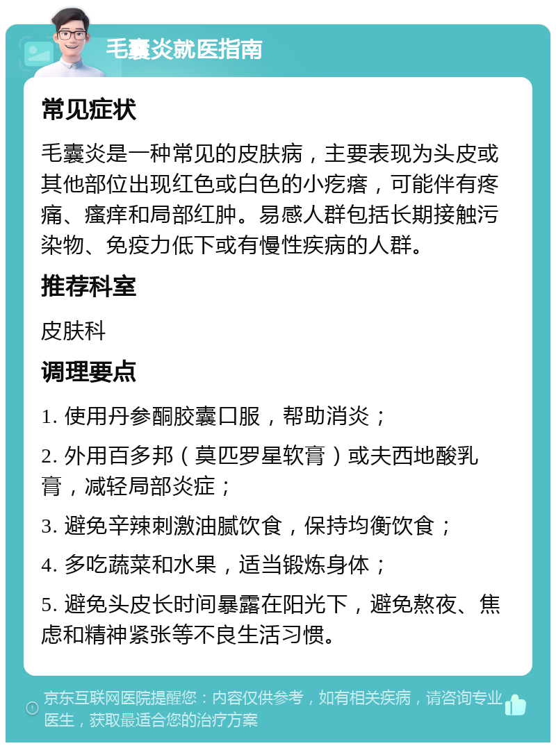 毛囊炎就医指南 常见症状 毛囊炎是一种常见的皮肤病，主要表现为头皮或其他部位出现红色或白色的小疙瘩，可能伴有疼痛、瘙痒和局部红肿。易感人群包括长期接触污染物、免疫力低下或有慢性疾病的人群。 推荐科室 皮肤科 调理要点 1. 使用丹参酮胶囊口服，帮助消炎； 2. 外用百多邦（莫匹罗星软膏）或夫西地酸乳膏，减轻局部炎症； 3. 避免辛辣刺激油腻饮食，保持均衡饮食； 4. 多吃蔬菜和水果，适当锻炼身体； 5. 避免头皮长时间暴露在阳光下，避免熬夜、焦虑和精神紧张等不良生活习惯。