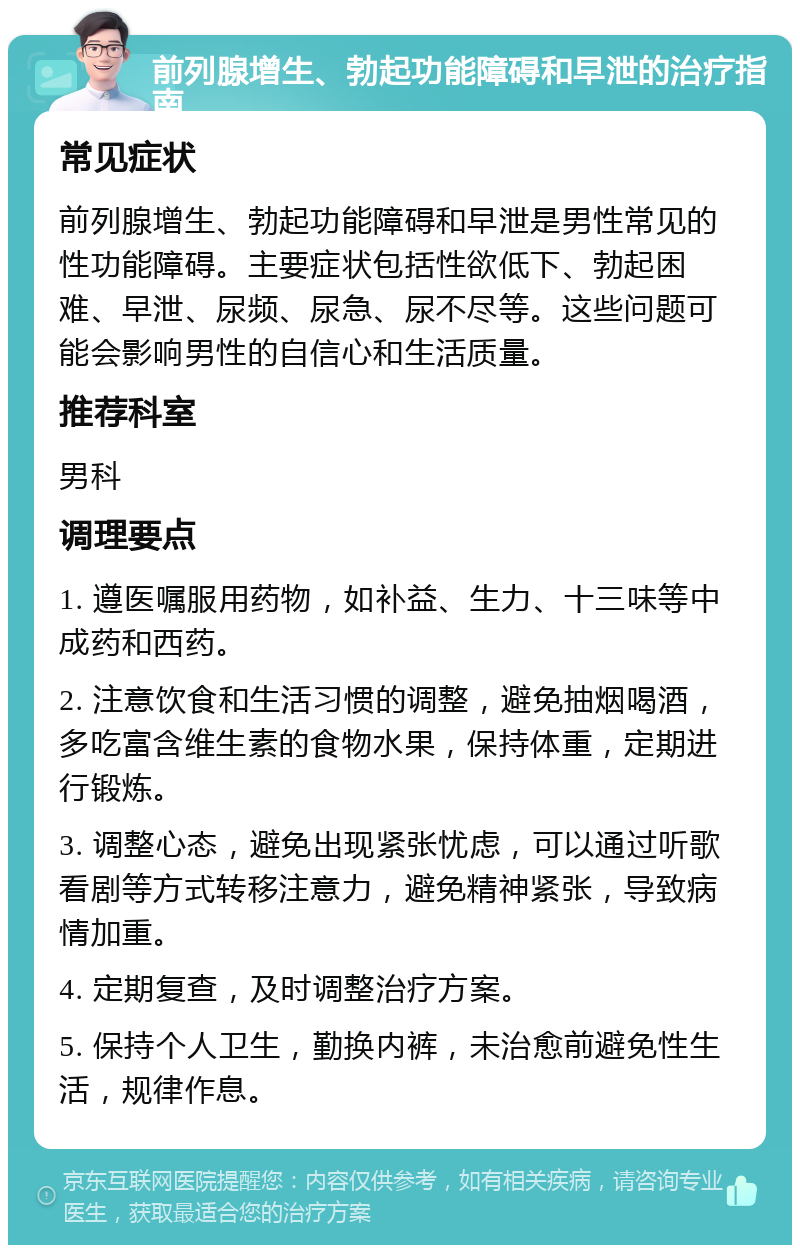 前列腺增生、勃起功能障碍和早泄的治疗指南 常见症状 前列腺增生、勃起功能障碍和早泄是男性常见的性功能障碍。主要症状包括性欲低下、勃起困难、早泄、尿频、尿急、尿不尽等。这些问题可能会影响男性的自信心和生活质量。 推荐科室 男科 调理要点 1. 遵医嘱服用药物，如补益、生力、十三味等中成药和西药。 2. 注意饮食和生活习惯的调整，避免抽烟喝酒，多吃富含维生素的食物水果，保持体重，定期进行锻炼。 3. 调整心态，避免出现紧张忧虑，可以通过听歌看剧等方式转移注意力，避免精神紧张，导致病情加重。 4. 定期复查，及时调整治疗方案。 5. 保持个人卫生，勤换内裤，未治愈前避免性生活，规律作息。