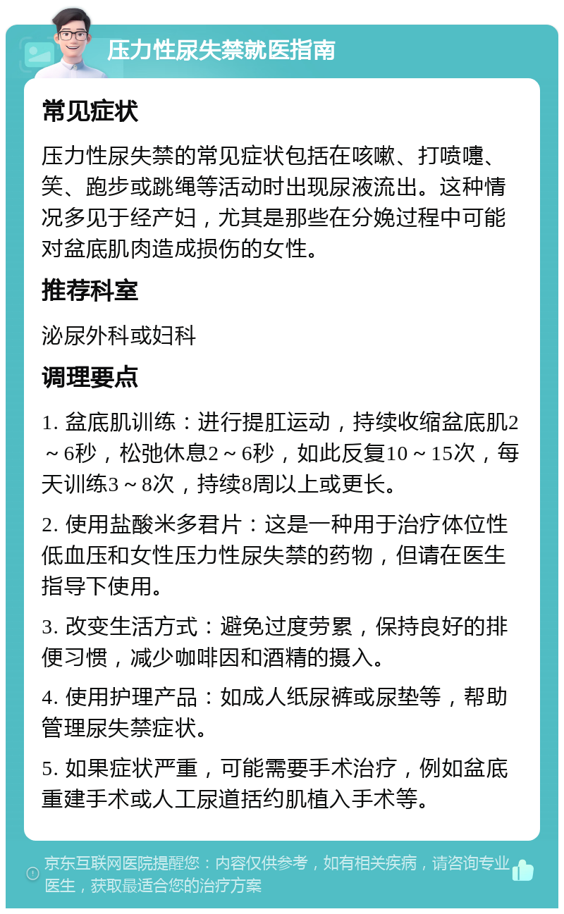 压力性尿失禁就医指南 常见症状 压力性尿失禁的常见症状包括在咳嗽、打喷嚏、笑、跑步或跳绳等活动时出现尿液流出。这种情况多见于经产妇，尤其是那些在分娩过程中可能对盆底肌肉造成损伤的女性。 推荐科室 泌尿外科或妇科 调理要点 1. 盆底肌训练：进行提肛运动，持续收缩盆底肌2～6秒，松弛休息2～6秒，如此反复10～15次，每天训练3～8次，持续8周以上或更长。 2. 使用盐酸米多君片：这是一种用于治疗体位性低血压和女性压力性尿失禁的药物，但请在医生指导下使用。 3. 改变生活方式：避免过度劳累，保持良好的排便习惯，减少咖啡因和酒精的摄入。 4. 使用护理产品：如成人纸尿裤或尿垫等，帮助管理尿失禁症状。 5. 如果症状严重，可能需要手术治疗，例如盆底重建手术或人工尿道括约肌植入手术等。