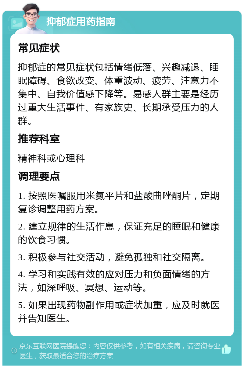 抑郁症用药指南 常见症状 抑郁症的常见症状包括情绪低落、兴趣减退、睡眠障碍、食欲改变、体重波动、疲劳、注意力不集中、自我价值感下降等。易感人群主要是经历过重大生活事件、有家族史、长期承受压力的人群。 推荐科室 精神科或心理科 调理要点 1. 按照医嘱服用米氮平片和盐酸曲唑酮片，定期复诊调整用药方案。 2. 建立规律的生活作息，保证充足的睡眠和健康的饮食习惯。 3. 积极参与社交活动，避免孤独和社交隔离。 4. 学习和实践有效的应对压力和负面情绪的方法，如深呼吸、冥想、运动等。 5. 如果出现药物副作用或症状加重，应及时就医并告知医生。