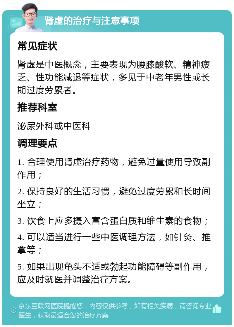 肾虚的治疗与注意事项 常见症状 肾虚是中医概念，主要表现为腰膝酸软、精神疲乏、性功能减退等症状，多见于中老年男性或长期过度劳累者。 推荐科室 泌尿外科或中医科 调理要点 1. 合理使用肾虚治疗药物，避免过量使用导致副作用； 2. 保持良好的生活习惯，避免过度劳累和长时间坐立； 3. 饮食上应多摄入富含蛋白质和维生素的食物； 4. 可以适当进行一些中医调理方法，如针灸、推拿等； 5. 如果出现龟头不适或勃起功能障碍等副作用，应及时就医并调整治疗方案。