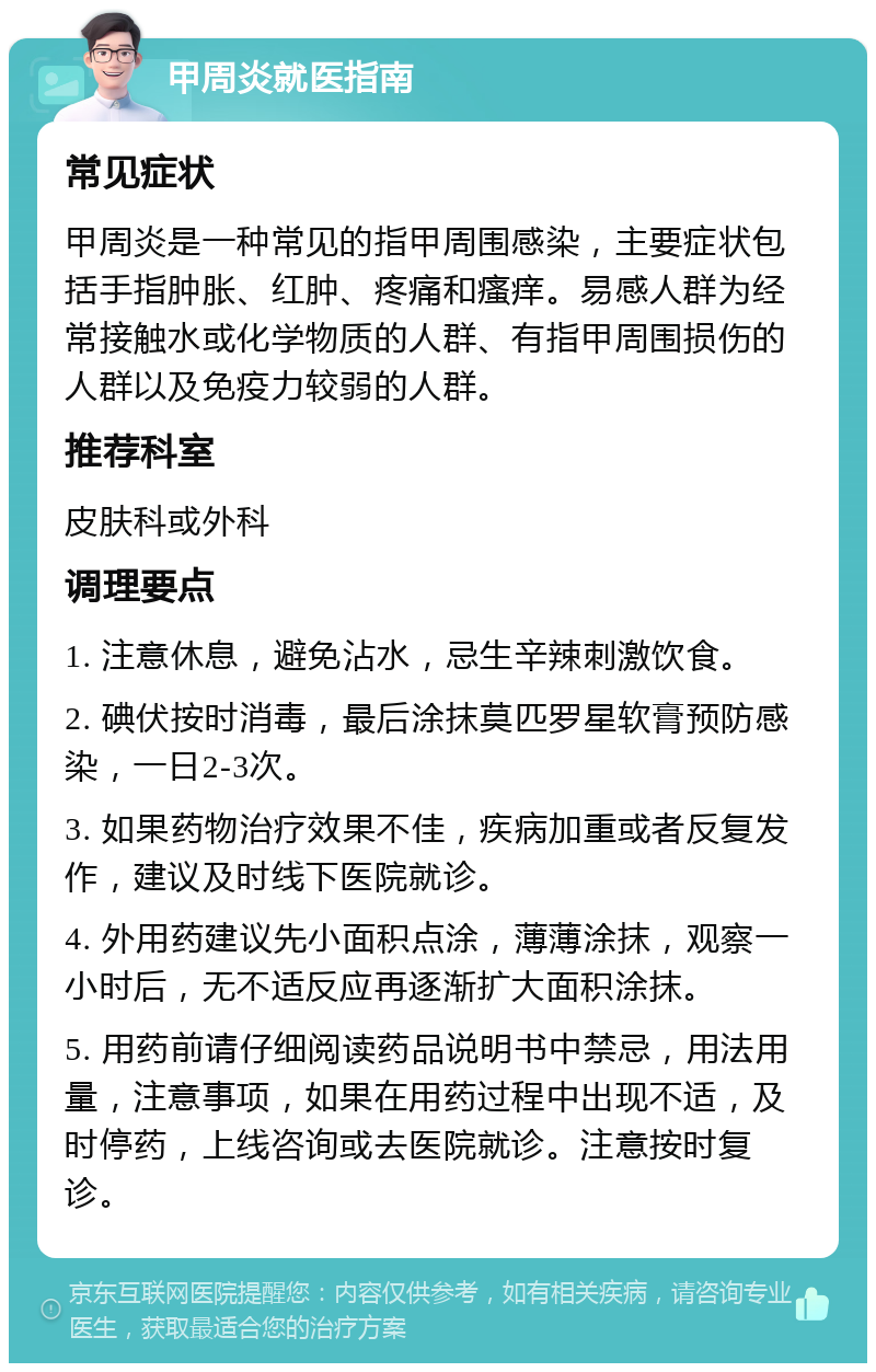 甲周炎就医指南 常见症状 甲周炎是一种常见的指甲周围感染，主要症状包括手指肿胀、红肿、疼痛和瘙痒。易感人群为经常接触水或化学物质的人群、有指甲周围损伤的人群以及免疫力较弱的人群。 推荐科室 皮肤科或外科 调理要点 1. 注意休息，避免沾水，忌生辛辣刺激饮食。 2. 碘伏按时消毒，最后涂抹莫匹罗星软膏预防感染，一日2-3次。 3. 如果药物治疗效果不佳，疾病加重或者反复发作，建议及时线下医院就诊。 4. 外用药建议先小面积点涂，薄薄涂抹，观察一小时后，无不适反应再逐渐扩大面积涂抹。 5. 用药前请仔细阅读药品说明书中禁忌，用法用量，注意事项，如果在用药过程中出现不适，及时停药，上线咨询或去医院就诊。注意按时复诊。