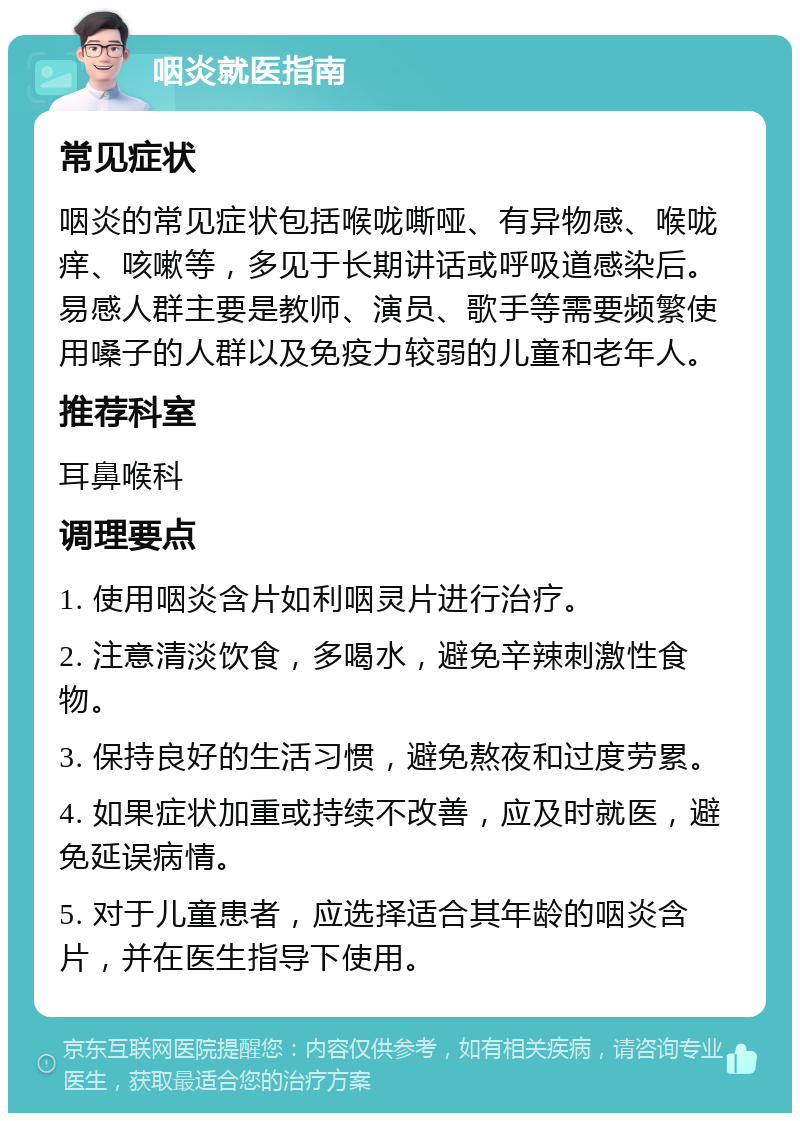 咽炎就医指南 常见症状 咽炎的常见症状包括喉咙嘶哑、有异物感、喉咙痒、咳嗽等，多见于长期讲话或呼吸道感染后。易感人群主要是教师、演员、歌手等需要频繁使用嗓子的人群以及免疫力较弱的儿童和老年人。 推荐科室 耳鼻喉科 调理要点 1. 使用咽炎含片如利咽灵片进行治疗。 2. 注意清淡饮食，多喝水，避免辛辣刺激性食物。 3. 保持良好的生活习惯，避免熬夜和过度劳累。 4. 如果症状加重或持续不改善，应及时就医，避免延误病情。 5. 对于儿童患者，应选择适合其年龄的咽炎含片，并在医生指导下使用。