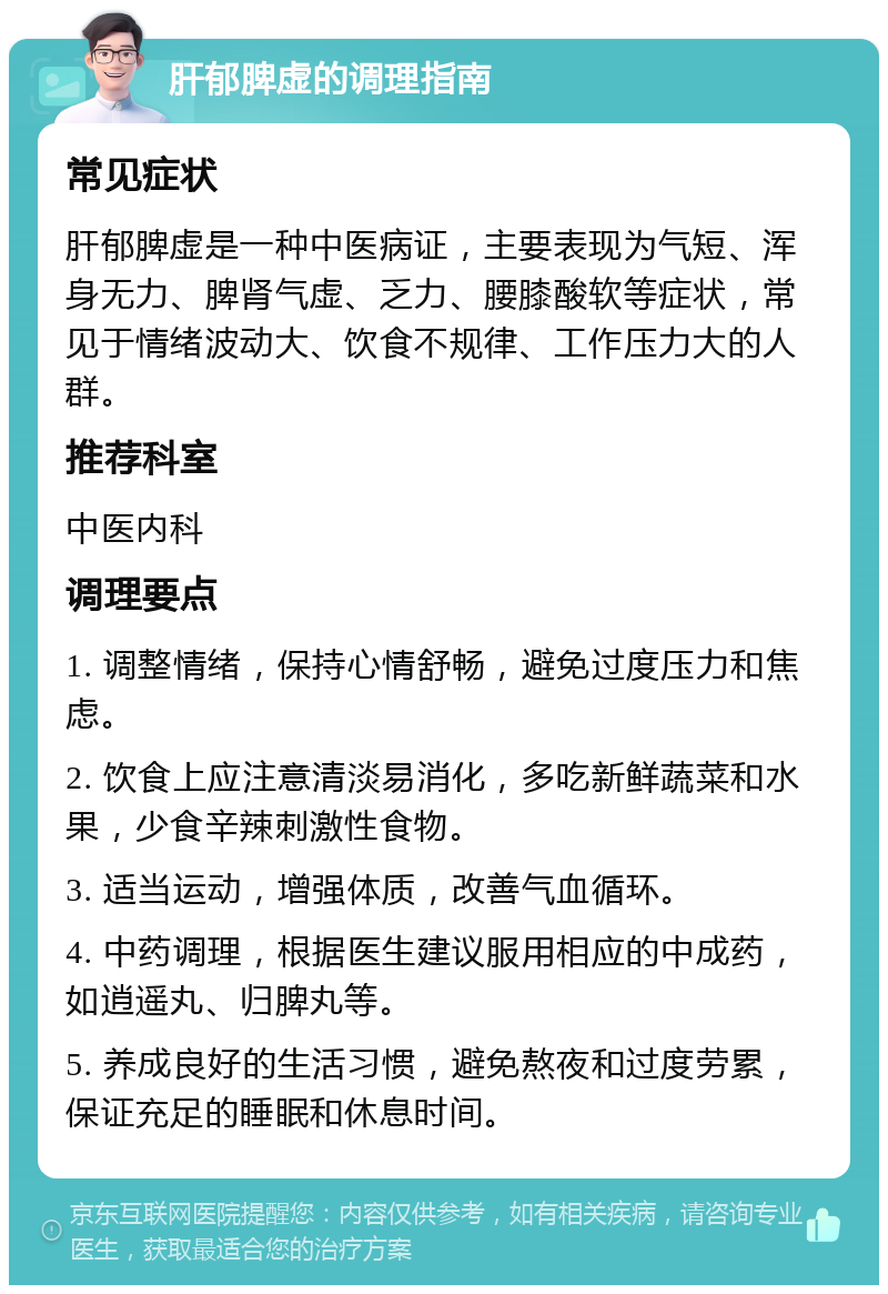 肝郁脾虚的调理指南 常见症状 肝郁脾虚是一种中医病证，主要表现为气短、浑身无力、脾肾气虚、乏力、腰膝酸软等症状，常见于情绪波动大、饮食不规律、工作压力大的人群。 推荐科室 中医内科 调理要点 1. 调整情绪，保持心情舒畅，避免过度压力和焦虑。 2. 饮食上应注意清淡易消化，多吃新鲜蔬菜和水果，少食辛辣刺激性食物。 3. 适当运动，增强体质，改善气血循环。 4. 中药调理，根据医生建议服用相应的中成药，如逍遥丸、归脾丸等。 5. 养成良好的生活习惯，避免熬夜和过度劳累，保证充足的睡眠和休息时间。