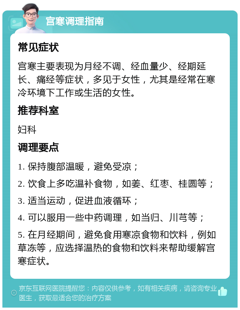 宫寒调理指南 常见症状 宫寒主要表现为月经不调、经血量少、经期延长、痛经等症状，多见于女性，尤其是经常在寒冷环境下工作或生活的女性。 推荐科室 妇科 调理要点 1. 保持腹部温暖，避免受凉； 2. 饮食上多吃温补食物，如姜、红枣、桂圆等； 3. 适当运动，促进血液循环； 4. 可以服用一些中药调理，如当归、川芎等； 5. 在月经期间，避免食用寒凉食物和饮料，例如草冻等，应选择温热的食物和饮料来帮助缓解宫寒症状。