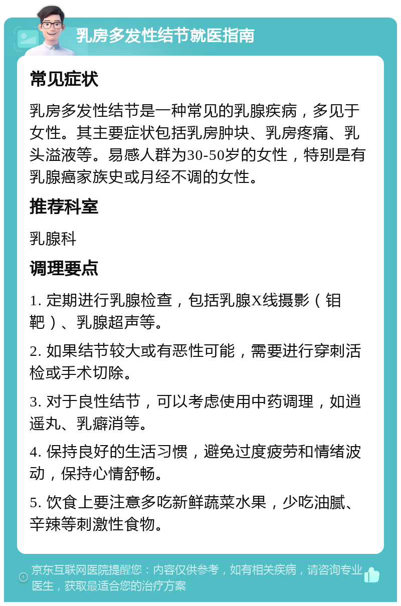 乳房多发性结节就医指南 常见症状 乳房多发性结节是一种常见的乳腺疾病，多见于女性。其主要症状包括乳房肿块、乳房疼痛、乳头溢液等。易感人群为30-50岁的女性，特别是有乳腺癌家族史或月经不调的女性。 推荐科室 乳腺科 调理要点 1. 定期进行乳腺检查，包括乳腺X线摄影（钼靶）、乳腺超声等。 2. 如果结节较大或有恶性可能，需要进行穿刺活检或手术切除。 3. 对于良性结节，可以考虑使用中药调理，如逍遥丸、乳癖消等。 4. 保持良好的生活习惯，避免过度疲劳和情绪波动，保持心情舒畅。 5. 饮食上要注意多吃新鲜蔬菜水果，少吃油腻、辛辣等刺激性食物。