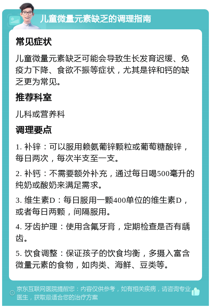 儿童微量元素缺乏的调理指南 常见症状 儿童微量元素缺乏可能会导致生长发育迟缓、免疫力下降、食欲不振等症状，尤其是锌和钙的缺乏更为常见。 推荐科室 儿科或营养科 调理要点 1. 补锌：可以服用赖氨葡锌颗粒或葡萄糖酸锌，每日两次，每次半支至一支。 2. 补钙：不需要额外补充，通过每日喝500毫升的纯奶或酸奶来满足需求。 3. 维生素D：每日服用一颗400单位的维生素D，或者每日两颗，间隔服用。 4. 牙齿护理：使用含氟牙膏，定期检查是否有龋齿。 5. 饮食调整：保证孩子的饮食均衡，多摄入富含微量元素的食物，如肉类、海鲜、豆类等。