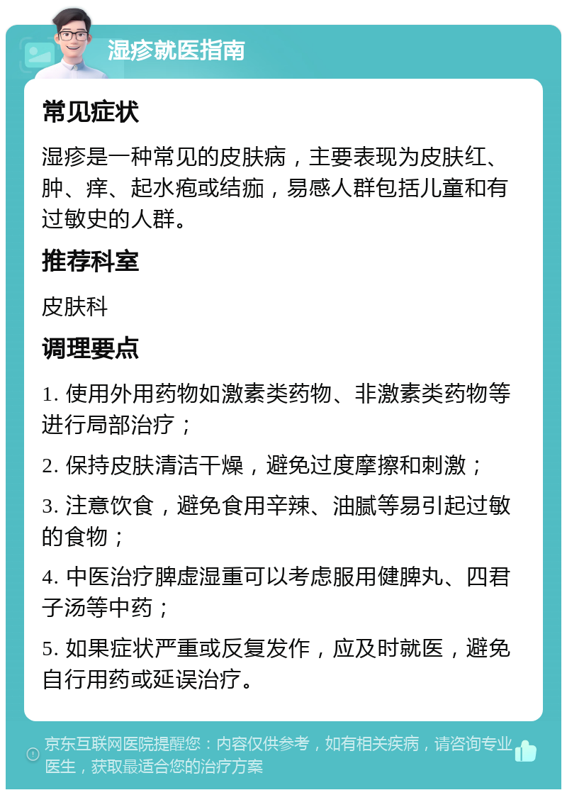 湿疹就医指南 常见症状 湿疹是一种常见的皮肤病，主要表现为皮肤红、肿、痒、起水疱或结痂，易感人群包括儿童和有过敏史的人群。 推荐科室 皮肤科 调理要点 1. 使用外用药物如激素类药物、非激素类药物等进行局部治疗； 2. 保持皮肤清洁干燥，避免过度摩擦和刺激； 3. 注意饮食，避免食用辛辣、油腻等易引起过敏的食物； 4. 中医治疗脾虚湿重可以考虑服用健脾丸、四君子汤等中药； 5. 如果症状严重或反复发作，应及时就医，避免自行用药或延误治疗。