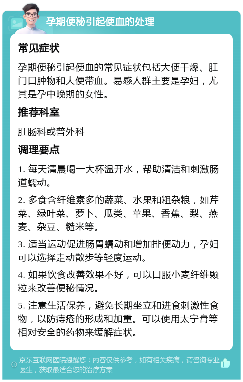 孕期便秘引起便血的处理 常见症状 孕期便秘引起便血的常见症状包括大便干燥、肛门口肿物和大便带血。易感人群主要是孕妇，尤其是孕中晚期的女性。 推荐科室 肛肠科或普外科 调理要点 1. 每天清晨喝一大杯温开水，帮助清洁和刺激肠道蠕动。 2. 多食含纤维素多的蔬菜、水果和粗杂粮，如芹菜、绿叶菜、萝卜、瓜类、苹果、香蕉、梨、燕麦、杂豆、糙米等。 3. 适当运动促进肠胃蠕动和增加排便动力，孕妇可以选择走动散步等轻度运动。 4. 如果饮食改善效果不好，可以口服小麦纤维颗粒来改善便秘情况。 5. 注意生活保养，避免长期坐立和进食刺激性食物，以防痔疮的形成和加重。可以使用太宁膏等相对安全的药物来缓解症状。