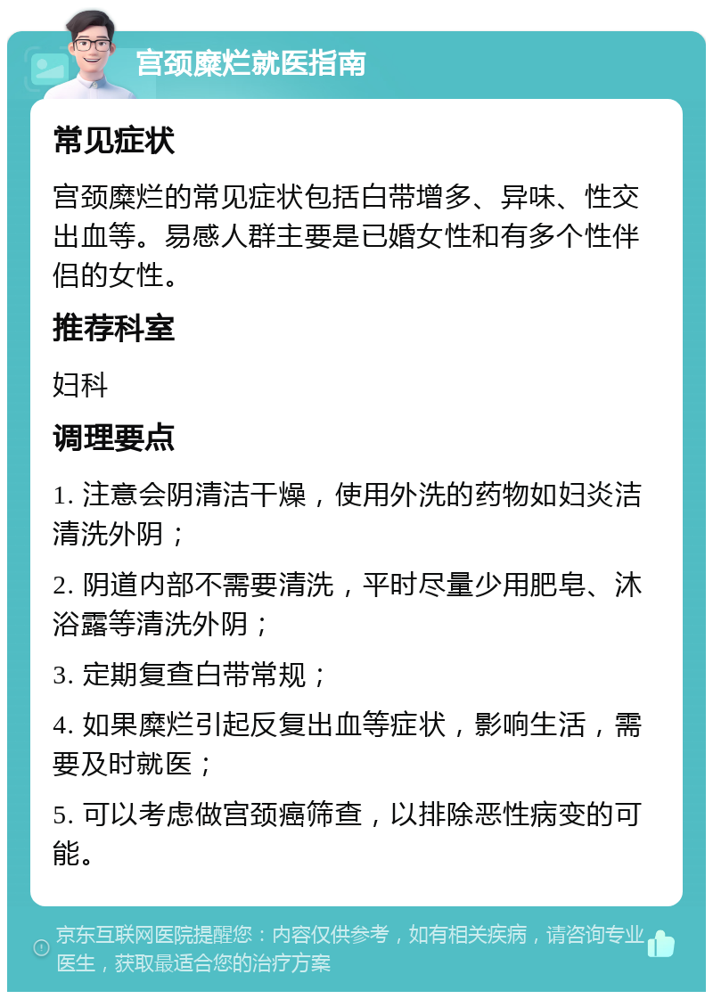 宫颈糜烂就医指南 常见症状 宫颈糜烂的常见症状包括白带增多、异味、性交出血等。易感人群主要是已婚女性和有多个性伴侣的女性。 推荐科室 妇科 调理要点 1. 注意会阴清洁干燥，使用外洗的药物如妇炎洁清洗外阴； 2. 阴道内部不需要清洗，平时尽量少用肥皂、沐浴露等清洗外阴； 3. 定期复查白带常规； 4. 如果糜烂引起反复出血等症状，影响生活，需要及时就医； 5. 可以考虑做宫颈癌筛查，以排除恶性病变的可能。